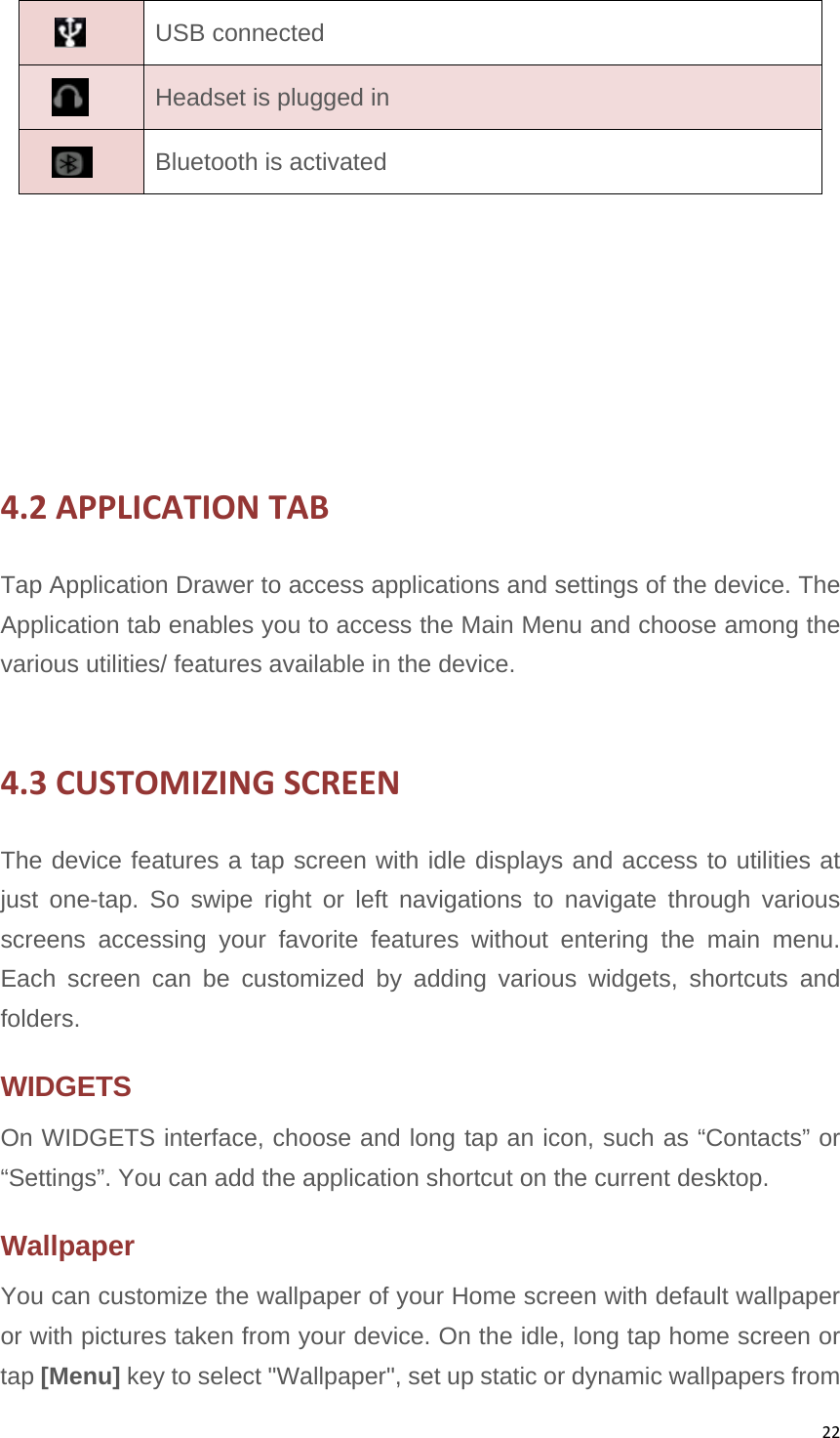 22USB connected  Headset is plugged in  Bluetooth is activated 4.2APPLICATIONTABTap Application Drawer to access applications and settings of the device. The Application tab enables you to access the Main Menu and choose among the various utilities/ features available in the device.    4.3CUSTOMIZINGSCREENThe device features a tap screen with idle displays and access to utilities at just one-tap. So swipe right or left navigations to navigate through various screens accessing your favorite features without entering the main menu. Each screen can be customized by adding various widgets, shortcuts and folders.  WIDGETS  On WIDGETS interface, choose and long tap an icon, such as “Contacts” or “Settings”. You can add the application shortcut on the current desktop. Wallpaper You can customize the wallpaper of your Home screen with default wallpaper or with pictures taken from your device. On the idle, long tap home screen or tap [Menu] key to select &quot;Wallpaper&quot;, set up static or dynamic wallpapers from   