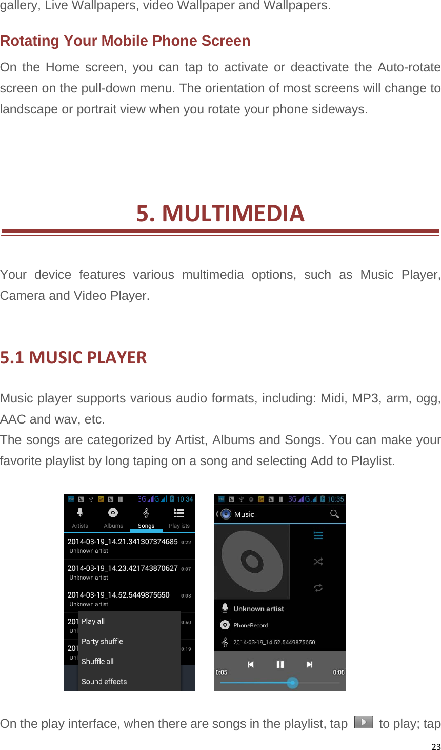 23gallery, Live Wallpapers, video Wallpaper and Wallpapers.Rotating Your Mobile Phone Screen On the Home screen, you can tap to activate or deactivate the Auto-rotate screen on the pull-down menu. The orientation of most screens will change to landscape or portrait view when you rotate your phone sideways.    5.MULTIMEDIA  Your device features various multimedia options, such as Music Player, Camera and Video Player.  5.1MUSICPLAYERMusic player supports various audio formats, including: Midi, MP3, arm, ogg, AAC and wav, etc. The songs are categorized by Artist, Albums and Songs. You can make your favorite playlist by long taping on a song and selecting Add to Playlist.         On the play interface, when there are songs in the playlist, tap    to play; tap 