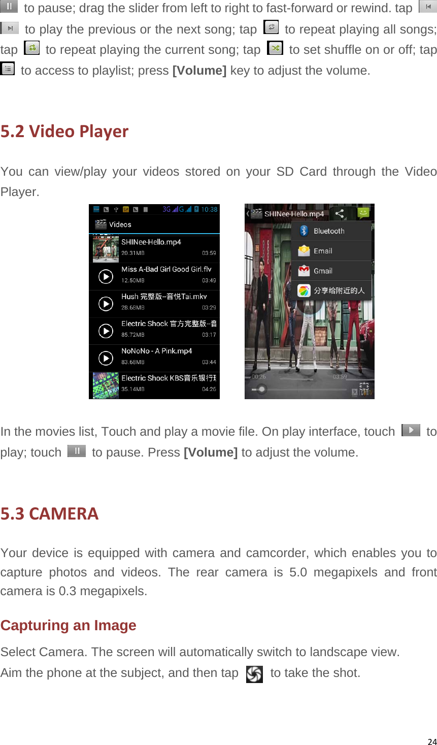 24  to pause; drag the slider from left to right to fast-forward or rewind. tap     to play the previous or the next song; tap    to repeat playing all songs; tap    to repeat playing the current song; tap    to set shuffle on or off; tap   to access to playlist; press [Volume] key to adjust the volume.  5.2VideoPlayerYou can view/play your videos stored on your SD Card through the Video Player.        In the movies list, Touch and play a movie file. On play interface, touch   to play; touch    to pause. Press [Volume] to adjust the volume.    5.3CAMERAYour device is equipped with camera and camcorder, which enables you to capture photos and videos. The rear camera is 5.0 megapixels and front camera is 0.3 megapixels.   Capturing an Image Select Camera. The screen will automatically switch to landscape view. Aim the phone at the subject, and then tap     to take the shot. 