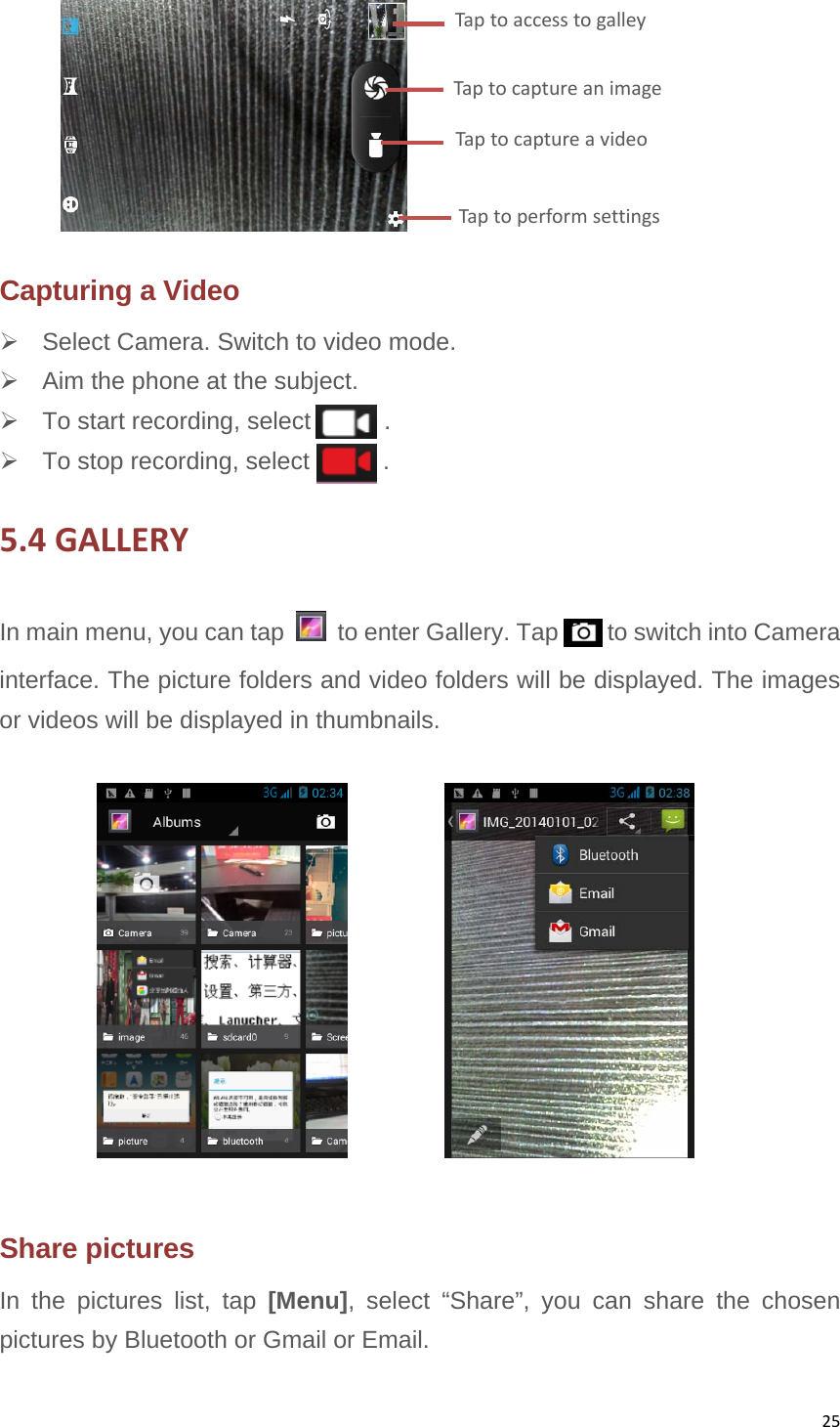 25 Capturing a Video   Select Camera. Switch to video mode.   Aim the phone at the subject.   To start recording, select      .   To stop recording, select      . 5.4GALLERYIn main menu, you can tap    to enter Gallery. Tap        to switch into Camera interface. The picture folders and video folders will be displayed. The images or videos will be displayed in thumbnails.            Share pictures In the pictures list, tap [Menu], select “Share”, you can share the chosen pictures by Bluetooth or Gmail or Email. TaptocaptureanimageTaptoaccesstogalleyTaptocaptureavideoTaptoperformsettings