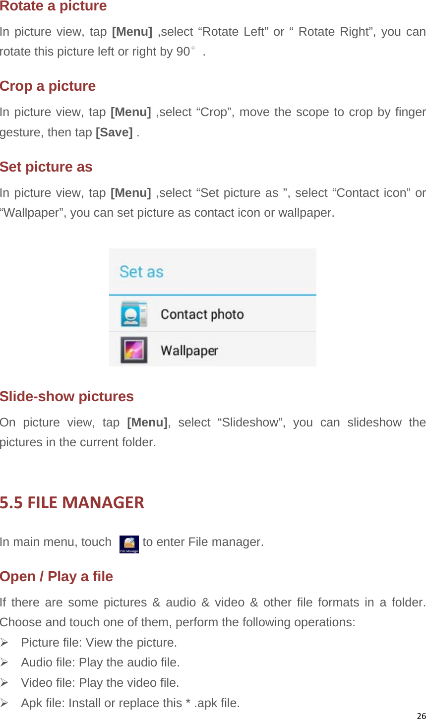 26Rotate a picture In picture view, tap [Menu] ,select “Rotate Left” or “ Rotate Right”, you can rotate this picture left or right by 90°. Crop a picture In picture view, tap [Menu] ,select “Crop”, move the scope to crop by finger gesture, then tap [Save] . Set picture as   In picture view, tap [Menu] ,select “Set picture as ”, select “Contact icon” or “Wallpaper”, you can set picture as contact icon or wallpaper.  Slide-show pictures On picture view, tap [Menu], select “Slideshow”, you can slideshow the pictures in the current folder.  5.5FILEMANAGERIn main menu, touch          to enter File manager. Open / Play a file If there are some pictures &amp; audio &amp; video &amp; other file formats in a folder. Choose and touch one of them, perform the following operations:   Picture file: View the picture.   Audio file: Play the audio file.   Video file: Play the video file.   Apk file: Install or replace this * .apk file. 