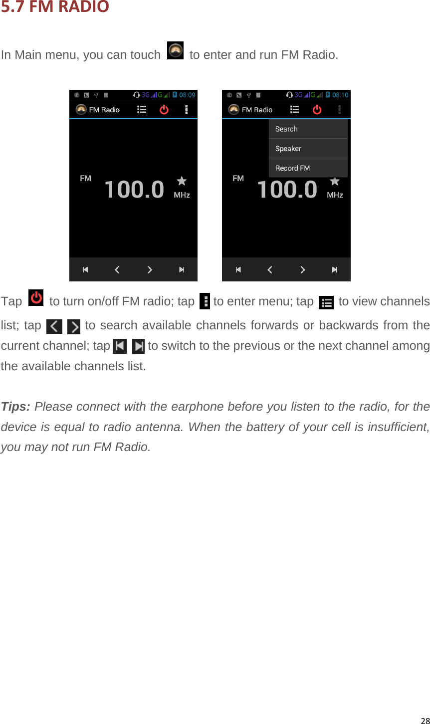 285.7FMRADIOIn Main menu, you can touch    to enter and run FM Radio.        Tap    to turn on/off FM radio; tap      to enter menu; tap    to view channels list; tap       to search available channels forwards or backwards from the current channel; tap      to switch to the previous or the next channel among the available channels list.  Tips: Please connect with the earphone before you listen to the radio, for the device is equal to radio antenna. When the battery of your cell is insufficient, you may not run FM Radio.             