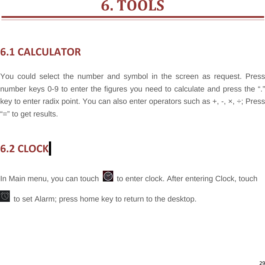 29              6.TOOLS6.1CALCULATORYou could select the number and symbol in the screen as request. Press number keys 0-9 to enter the figures you need to calculate and press the “.” key to enter radix point. You can also enter operators such as +, -, ×, ÷; Press “=” to get results.  6.2CLOCK In Main menu, you can touch    to enter clock. After entering Clock, touch     to set Alarm; press home key to return to the desktop.    