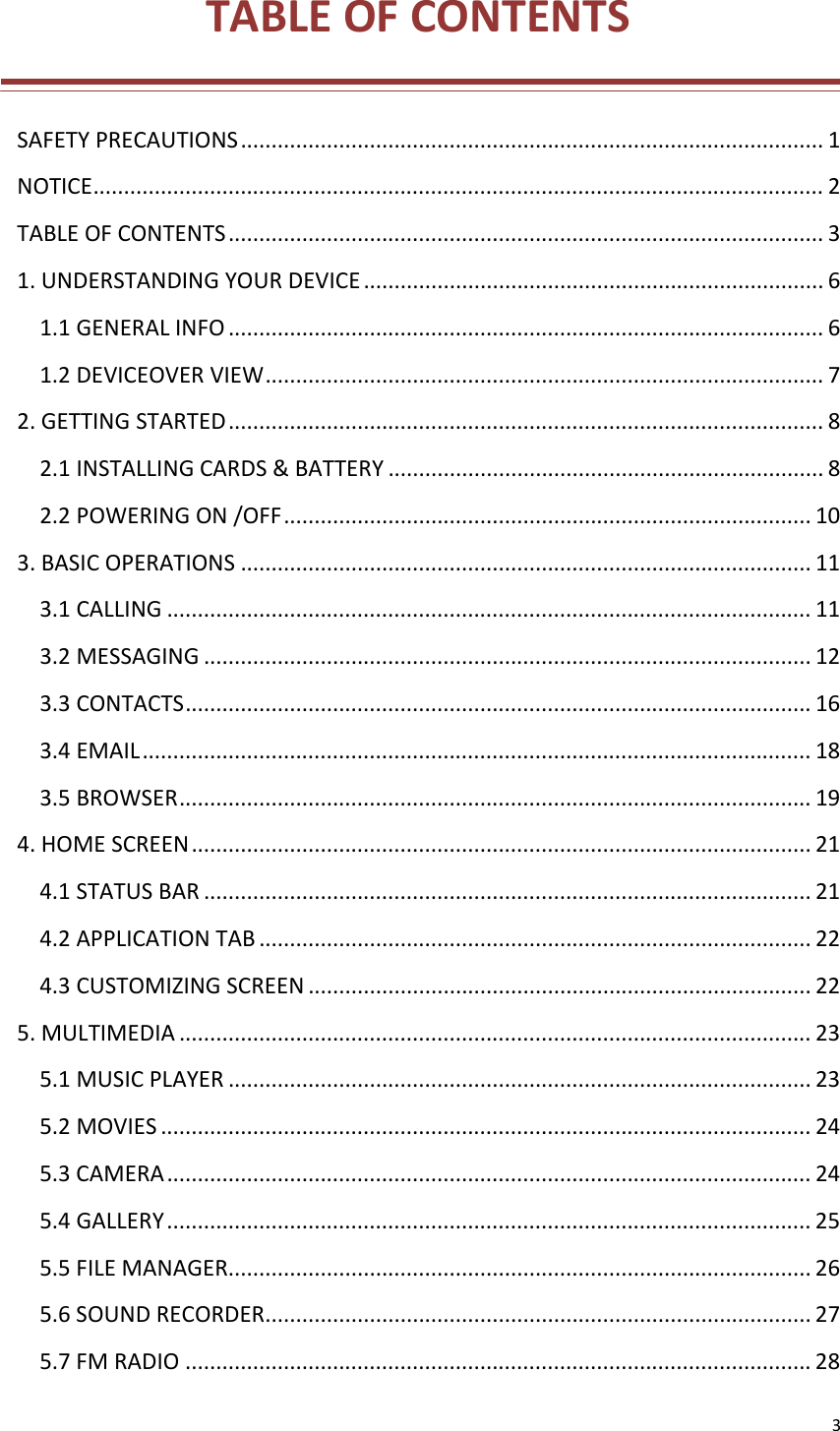 3TABLEOFCONTENTSSAFETYPRECAUTIONS...............................................................................................1NOTICE.......................................................................................................................2TABLEOFCONTENTS.................................................................................................31.UNDERSTANDINGYOURDEVICE...........................................................................61.1GENERALINFO.................................................................................................61.2DEVICEOVERVIEW...........................................................................................72.GETTINGSTARTED.................................................................................................82.1INSTALLINGCARDS&amp;BATTERY.......................................................................82.2POWERINGON/OFF......................................................................................103.BASICOPERATIONS.............................................................................................113.1CALLING.........................................................................................................113.2MESSAGING...................................................................................................123.3CONTACTS......................................................................................................163.4EMAIL.............................................................................................................183.5BROWSER.......................................................................................................194.HOMESCREEN.....................................................................................................214.1STATUSBAR...................................................................................................214.2APPLICATIONTAB..........................................................................................224.3CUSTOMIZINGSCREEN..................................................................................225.MULTIMEDIA.......................................................................................................235.1MUSICPLAYER...............................................................................................235.2MOVIES..........................................................................................................245.3CAMERA.........................................................................................................245.4GALLERY.........................................................................................................255.5FILEMANAGER...............................................................................................265.6SOUNDRECORDER.........................................................................................275.7FMRADIO......................................................................................................28