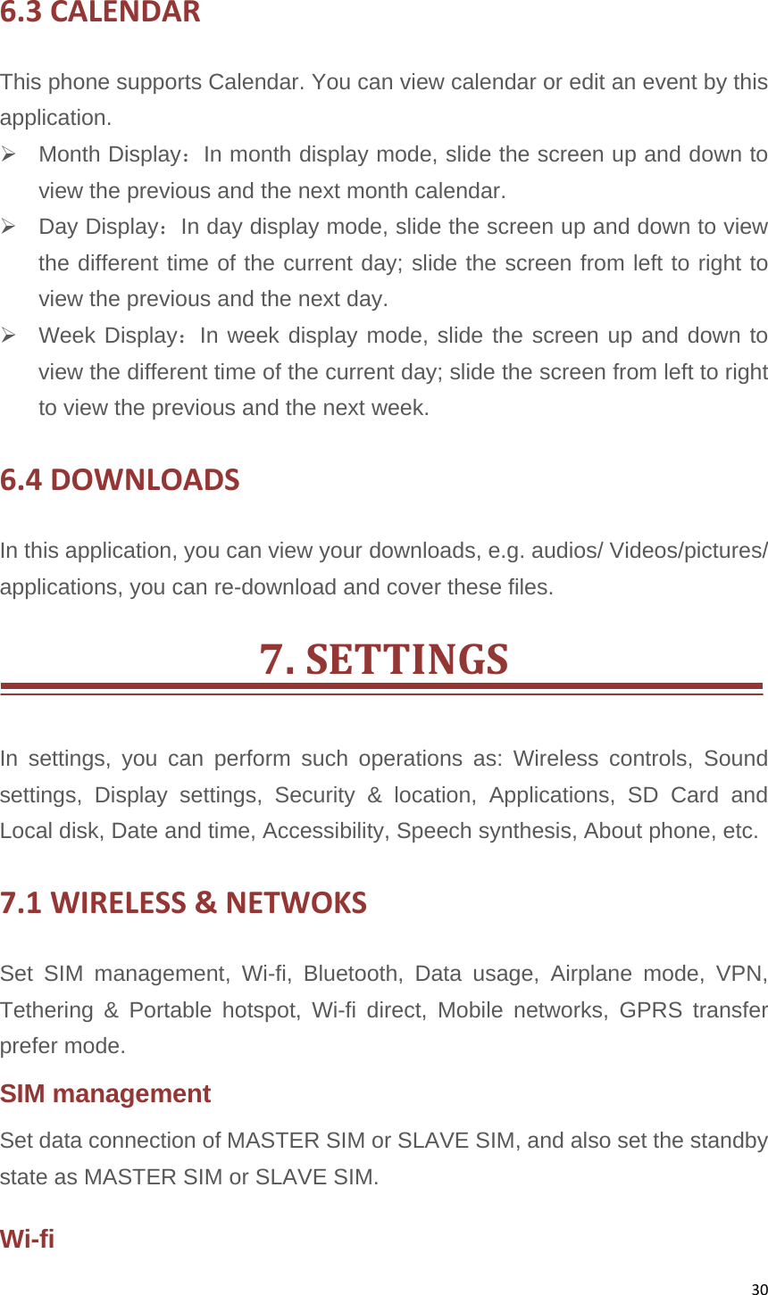 306.3CALENDARThis phone supports Calendar. You can view calendar or edit an event by this application.  Month Display：In month display mode, slide the screen up and down to view the previous and the next month calendar.  Day Display：In day display mode, slide the screen up and down to view the different time of the current day; slide the screen from left to right to view the previous and the next day.  Week Display：In week display mode, slide the screen up and down to view the different time of the current day; slide the screen from left to right to view the previous and the next week. 6.4DOWNLOADSIn this application, you can view your downloads, e.g. audios/ Videos/pictures/ applications, you can re-download and cover these files. 7.SETTINGSIn settings, you can perform such operations as: Wireless controls, Sound settings, Display settings, Security &amp; location, Applications, SD Card and Local disk, Date and time, Accessibility, Speech synthesis, About phone, etc. 7.1WIRELESS&amp;NETWOKSSet SIM management, Wi-fi, Bluetooth, Data usage, Airplane mode, VPN, Tethering &amp; Portable hotspot, Wi-fi direct, Mobile networks, GPRS transfer prefer mode. SIM management Set data connection of MASTER SIM or SLAVE SIM, and also set the standby state as MASTER SIM or SLAVE SIM. Wi-fi 