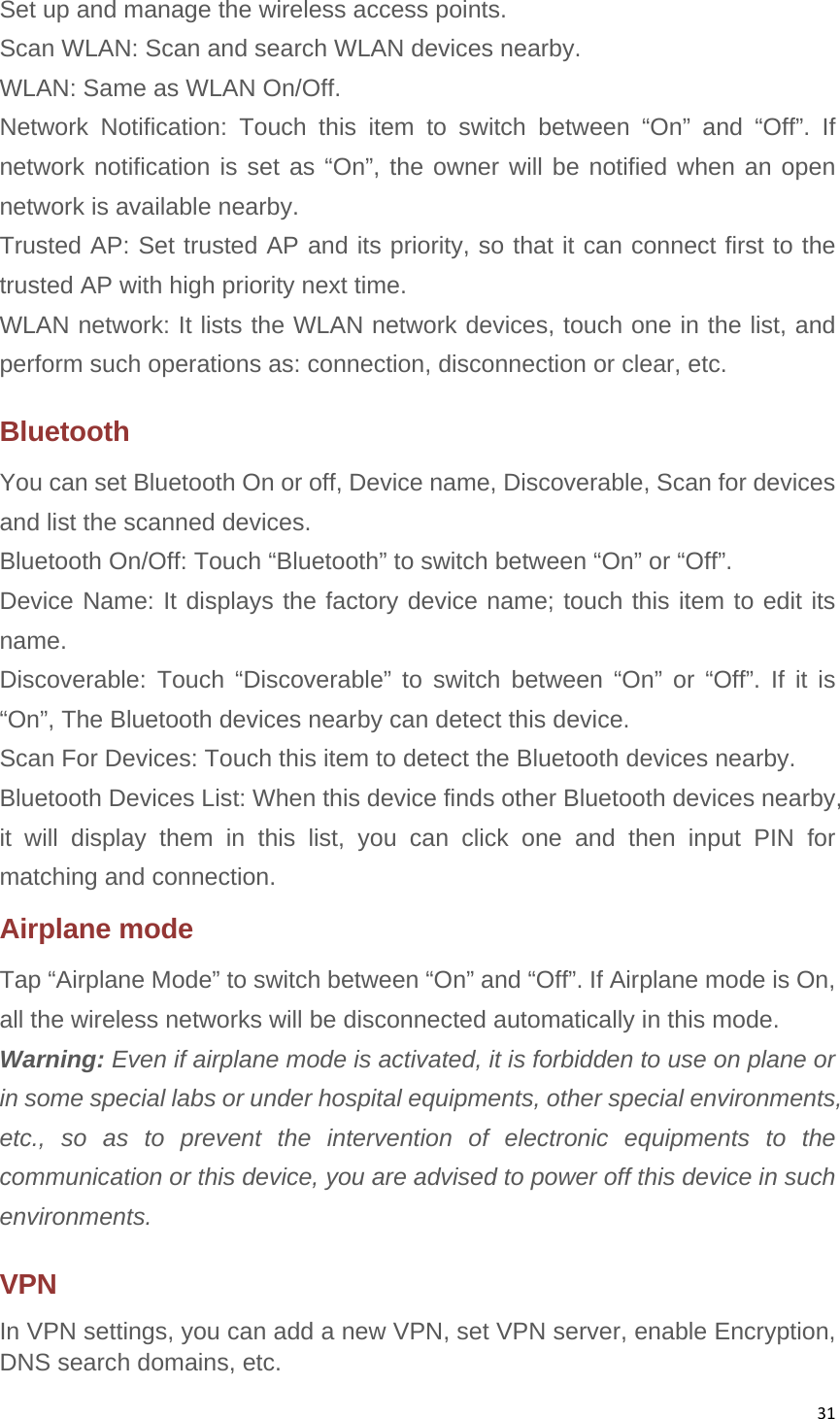 31Set up and manage the wireless access points. Scan WLAN: Scan and search WLAN devices nearby. WLAN: Same as WLAN On/Off. Network Notification: Touch this item to switch between “On” and “Off”. If network notification is set as “On”, the owner will be notified when an open network is available nearby. Trusted AP: Set trusted AP and its priority, so that it can connect first to the trusted AP with high priority next time. WLAN network: It lists the WLAN network devices, touch one in the list, and perform such operations as: connection, disconnection or clear, etc. Bluetooth You can set Bluetooth On or off, Device name, Discoverable, Scan for devices and list the scanned devices. Bluetooth On/Off: Touch “Bluetooth” to switch between “On” or “Off”. Device Name: It displays the factory device name; touch this item to edit its name. Discoverable: Touch “Discoverable” to switch between “On” or “Off”. If it is “On”, The Bluetooth devices nearby can detect this device. Scan For Devices: Touch this item to detect the Bluetooth devices nearby. Bluetooth Devices List: When this device finds other Bluetooth devices nearby, it will display them in this list, you can click one and then input PIN for matching and connection. Airplane mode Tap “Airplane Mode” to switch between “On” and “Off”. If Airplane mode is On, all the wireless networks will be disconnected automatically in this mode. Warning: Even if airplane mode is activated, it is forbidden to use on plane or in some special labs or under hospital equipments, other special environments, etc., so as to prevent the intervention of electronic equipments to the communication or this device, you are advised to power off this device in such environments. VPN  In VPN settings, you can add a new VPN, set VPN server, enable Encryption, DNS search domains, etc.   