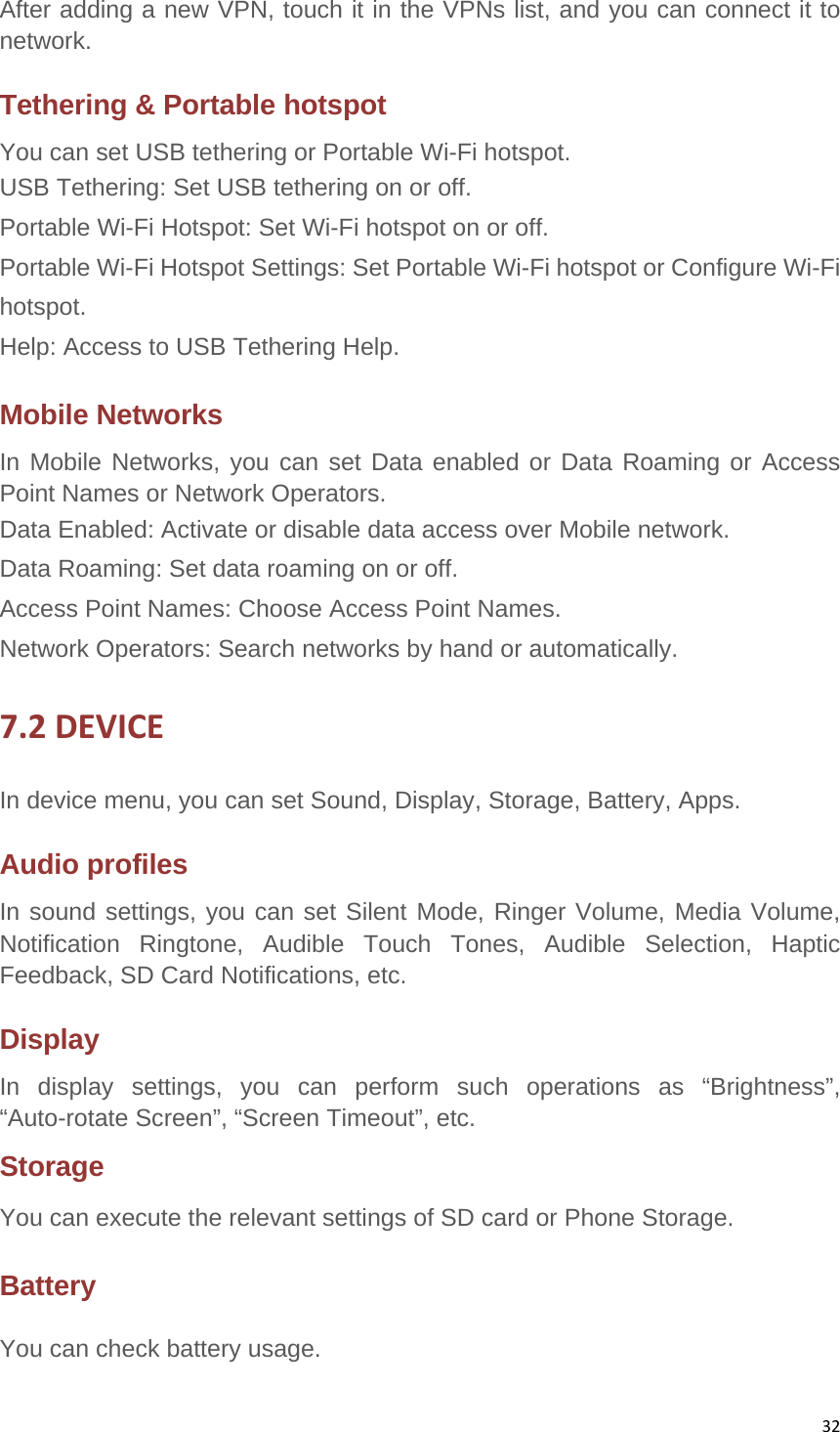 32After adding a new VPN, touch it in the VPNs list, and you can connect it to network.  Tethering &amp; Portable hotspot You can set USB tethering or Portable Wi-Fi hotspot. USB Tethering: Set USB tethering on or off.     Portable Wi-Fi Hotspot: Set Wi-Fi hotspot on or off. Portable Wi-Fi Hotspot Settings: Set Portable Wi-Fi hotspot or Configure Wi-Fi hotspot. Help: Access to USB Tethering Help. Mobile Networks In Mobile Networks, you can set Data enabled or Data Roaming or Access Point Names or Network Operators. Data Enabled: Activate or disable data access over Mobile network. Data Roaming: Set data roaming on or off. Access Point Names: Choose Access Point Names. Network Operators: Search networks by hand or automatically. 7.2DEVICEIn device menu, you can set Sound, Display, Storage, Battery, Apps. Audio profiles In sound settings, you can set Silent Mode, Ringer Volume, Media Volume, Notification Ringtone, Audible Touch Tones, Audible Selection, Haptic Feedback, SD Card Notifications, etc. Display In display settings, you can perform such operations as “Brightness”, “Auto-rotate Screen”, “Screen Timeout”, etc. Storage You can execute the relevant settings of SD card or Phone Storage. Battery You can check battery usage. 