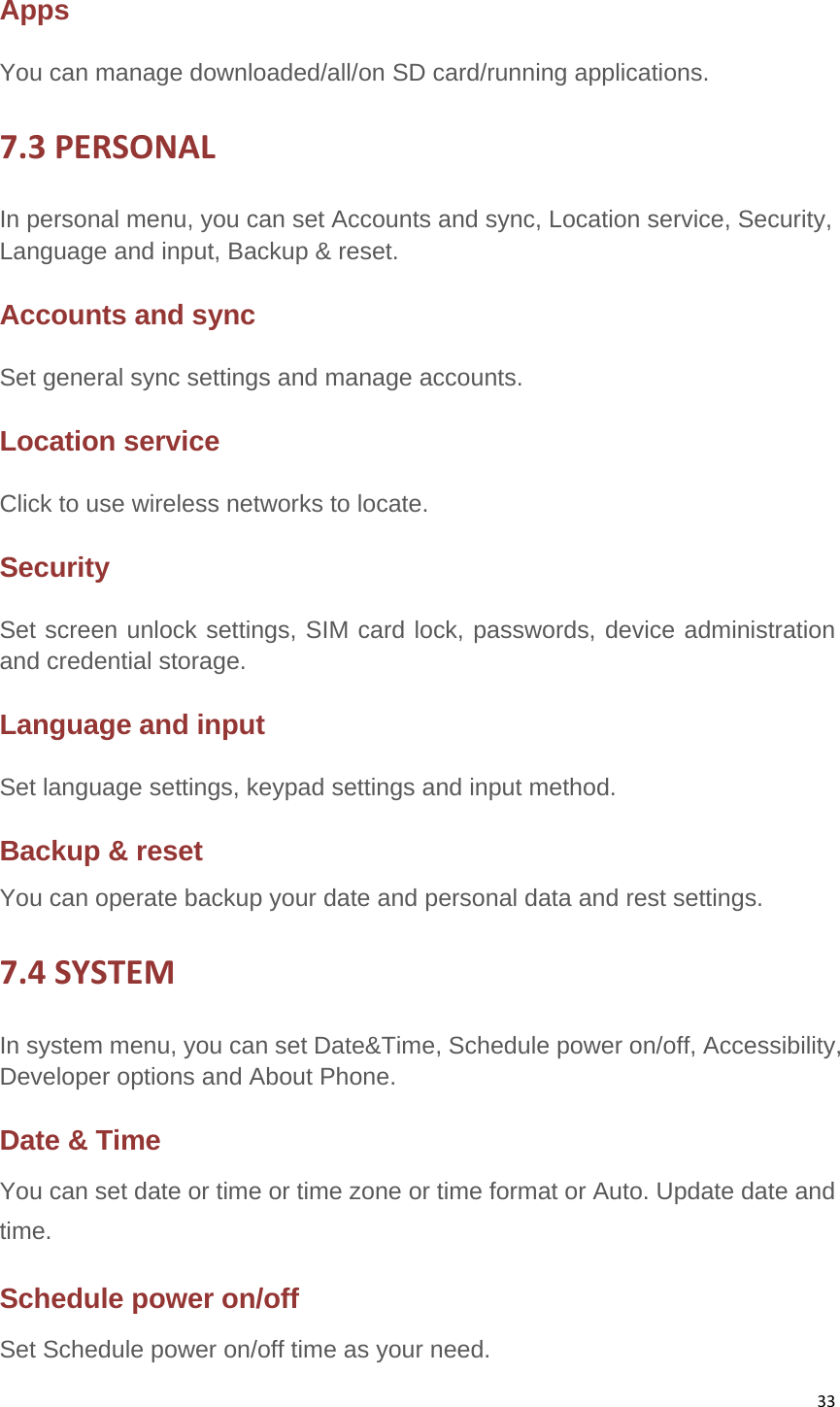 33Apps You can manage downloaded/all/on SD card/running applications. 7.3PERSONALIn personal menu, you can set Accounts and sync, Location service, Security, Language and input, Backup &amp; reset. Accounts and sync   Set general sync settings and manage accounts. Location serviceClick to use wireless networks to locate. Security Set screen unlock settings, SIM card lock, passwords, device administration and credential storage. Language and input Set language settings, keypad settings and input method. Backup &amp; reset You can operate backup your date and personal data and rest settings. 7.4SYSTEMIn system menu, you can set Date&amp;Time, Schedule power on/off, Accessibility, Developer options and About Phone.   Date &amp; Time You can set date or time or time zone or time format or Auto. Update date and time.Schedule power on/off Set Schedule power on/off time as your need. 