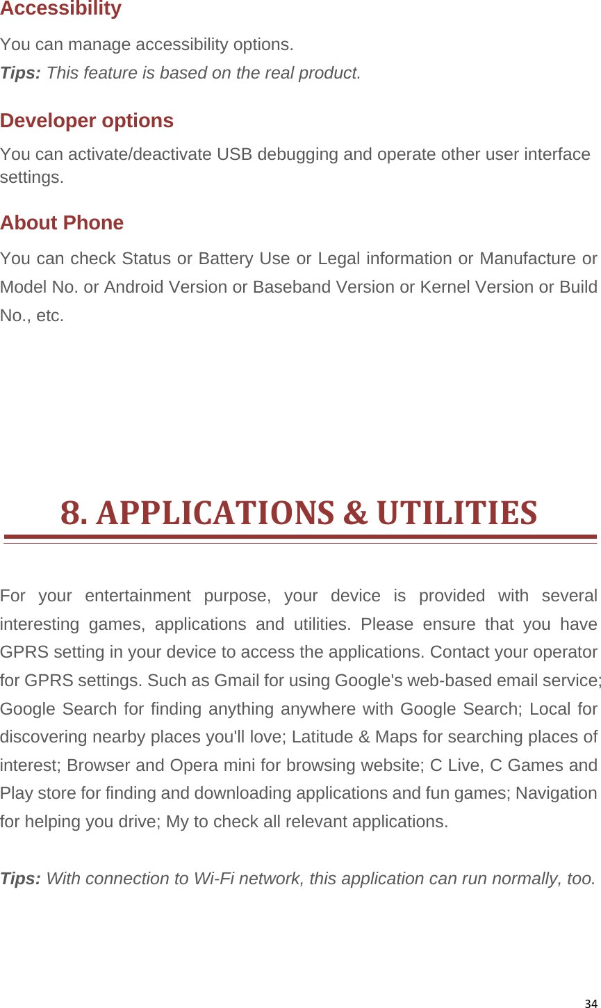 34Accessibility You can manage accessibility options.   Tips: This feature is based on the real product. Developer options You can activate/deactivate USB debugging and operate other user interface settings. About Phone You can check Status or Battery Use or Legal information or Manufacture or Model No. or Android Version or Baseband Version or Kernel Version or Build No., etc.      8.APPLICATIONS&amp;UTILITIESFor your entertainment purpose, your device is provided with several interesting games, applications and utilities. Please ensure that you have GPRS setting in your device to access the applications. Contact your operator for GPRS settings. Such as Gmail for using Google&apos;s web-based email service; Google Search for finding anything anywhere with Google Search; Local for discovering nearby places you&apos;ll love; Latitude &amp; Maps for searching places of interest; Browser and Opera mini for browsing website; C Live, C Games and Play store for finding and downloading applications and fun games; Navigation for helping you drive; My to check all relevant applications.    Tips: With connection to Wi-Fi network, this application can run normally, too.    