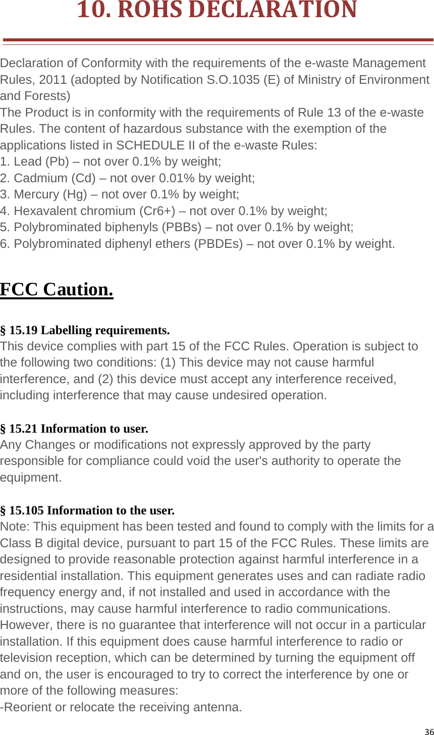 3610.ROHSDECLARATION Declaration of Conformity with the requirements of the e-waste Management Rules, 2011 (adopted by Notification S.O.1035 (E) of Ministry of Environment and Forests)   The Product is in conformity with the requirements of Rule 13 of the e-waste Rules. The content of hazardous substance with the exemption of the applications listed in SCHEDULE II of the e-waste Rules:   1. Lead (Pb) – not over 0.1% by weight;   2. Cadmium (Cd) – not over 0.01% by weight;   3. Mercury (Hg) – not over 0.1% by weight;   4. Hexavalent chromium (Cr6+) – not over 0.1% by weight;   5. Polybrominated biphenyls (PBBs) – not over 0.1% by weight;   6. Polybrominated diphenyl ethers (PBDEs) – not over 0.1% by weight. FCC Caution.  § 15.19 Labelling requirements. This device complies with part 15 of the FCC Rules. Operation is subject to the following two conditions: (1) This device may not cause harmful interference, and (2) this device must accept any interference received, including interference that may cause undesired operation.  § 15.21 Information to user. Any Changes or modifications not expressly approved by the party responsible for compliance could void the user&apos;s authority to operate the equipment.  § 15.105 Information to the user. Note: This equipment has been tested and found to comply with the limits for a Class B digital device, pursuant to part 15 of the FCC Rules. These limits are designed to provide reasonable protection against harmful interference in a residential installation. This equipment generates uses and can radiate radio frequency energy and, if not installed and used in accordance with the instructions, may cause harmful interference to radio communications. However, there is no guarantee that interference will not occur in a particular installation. If this equipment does cause harmful interference to radio or television reception, which can be determined by turning the equipment off and on, the user is encouraged to try to correct the interference by one or more of the following measures: -Reorient or relocate the receiving antenna. 