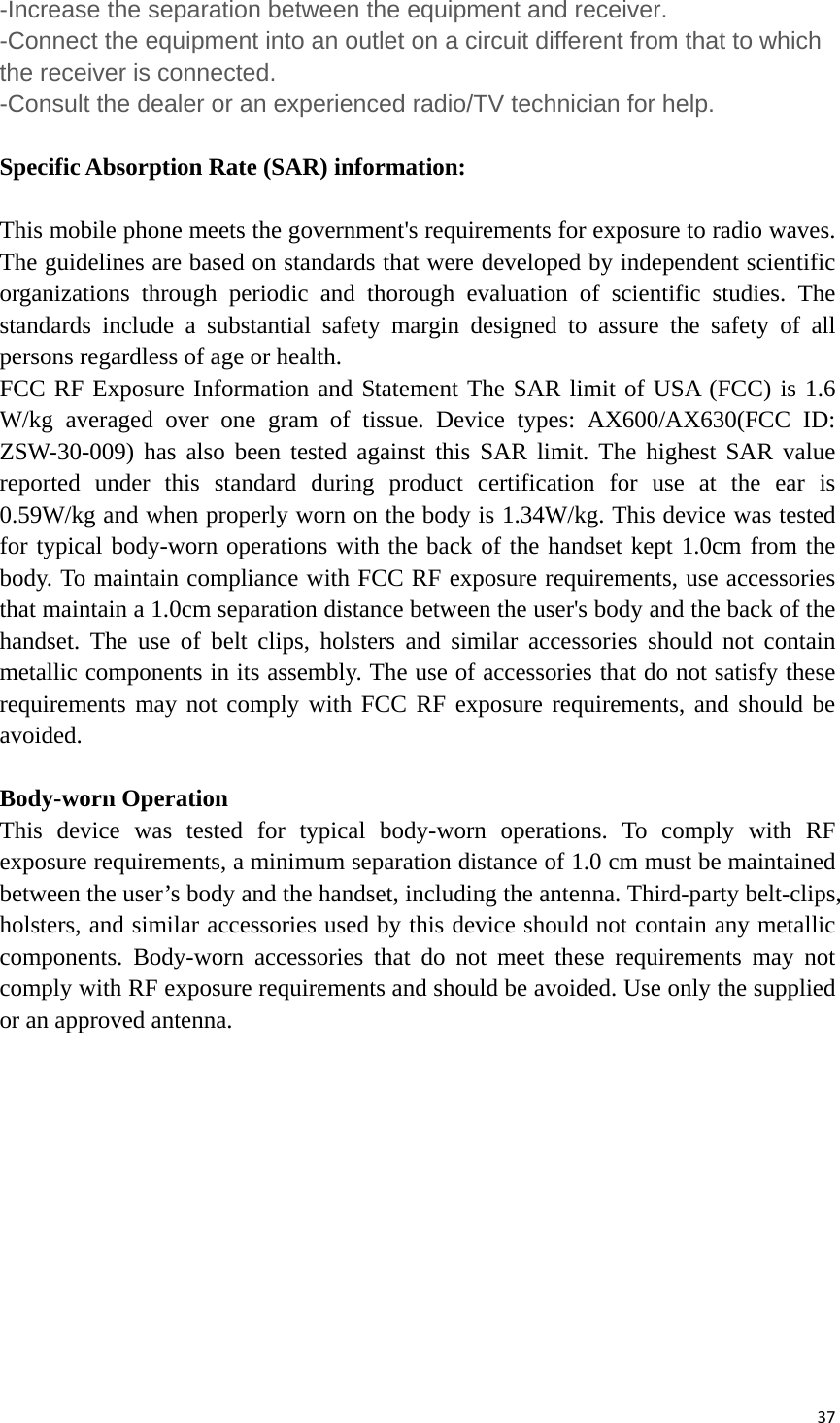 37-Increase the separation between the equipment and receiver. -Connect the equipment into an outlet on a circuit different from that to which the receiver is connected. -Consult the dealer or an experienced radio/TV technician for help.  Specific Absorption Rate (SAR) information: 　 This mobile phone meets the government&apos;s requirements for exposure to radio waves. The guidelines are based on standards that were developed by independent scientific organizations through periodic and thorough evaluation of scientific studies. The standards include a substantial safety margin designed to assure the safety of all persons regardless of age or health. FCC RF Exposure Information and Statement The SAR limit of USA (FCC) is 1.6 W/kg averaged over one gram of tissue. Device types: AX600/AX630(FCC ID: ZSW-30-009) has also been tested against this SAR limit. The highest SAR value reported under this standard during product certification for use at the ear is 0.59W/kg and when properly worn on the body is 1.34W/kg. This device was tested for typical body-worn operations with the back of the handset kept 1.0cm from the body. To maintain compliance with FCC RF exposure requirements, use accessories that maintain a 1.0cm separation distance between the user&apos;s body and the back of the handset. The use of belt clips, holsters and similar accessories should not contain metallic components in its assembly. The use of accessories that do not satisfy these requirements may not comply with FCC RF exposure requirements, and should be avoided.  Body-worn Operation This device was tested for typical body-worn operations. To comply with RF exposure requirements, a minimum separation distance of 1.0 cm must be maintained between the user’s body and the handset, including the antenna. Third-party belt-clips, holsters, and similar accessories used by this device should not contain any metallic components. Body-worn accessories that do not meet these requirements may not comply with RF exposure requirements and should be avoided. Use only the supplied or an approved antenna. 