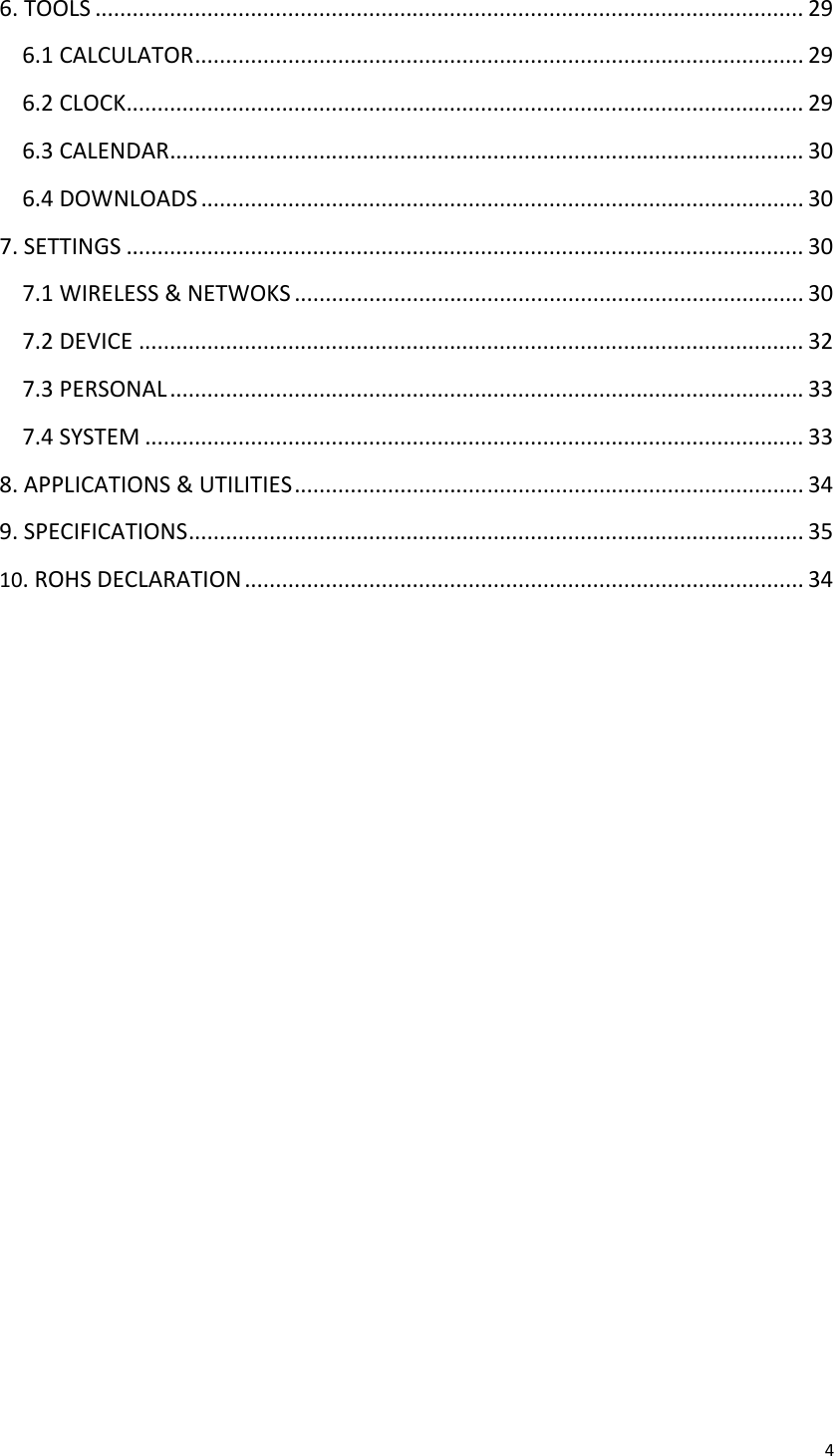 46.TOOLS..................................................................................................................296.1CALCULATOR..................................................................................................296.2CLOCK.............................................................................................................296.3CALENDAR......................................................................................................306.4DOWNLOADS.................................................................................................307.SETTINGS.............................................................................................................307.1WIRELESS&amp;NETWOKS..................................................................................307.2DEVICE...........................................................................................................327.3PERSONAL......................................................................................................337.4SYSTEM..........................................................................................................338.APPLICATIONS&amp;UTILITIES..................................................................................349.SPECIFICATIONS...................................................................................................3510.ROHSDECLARATION..........................................................................................34