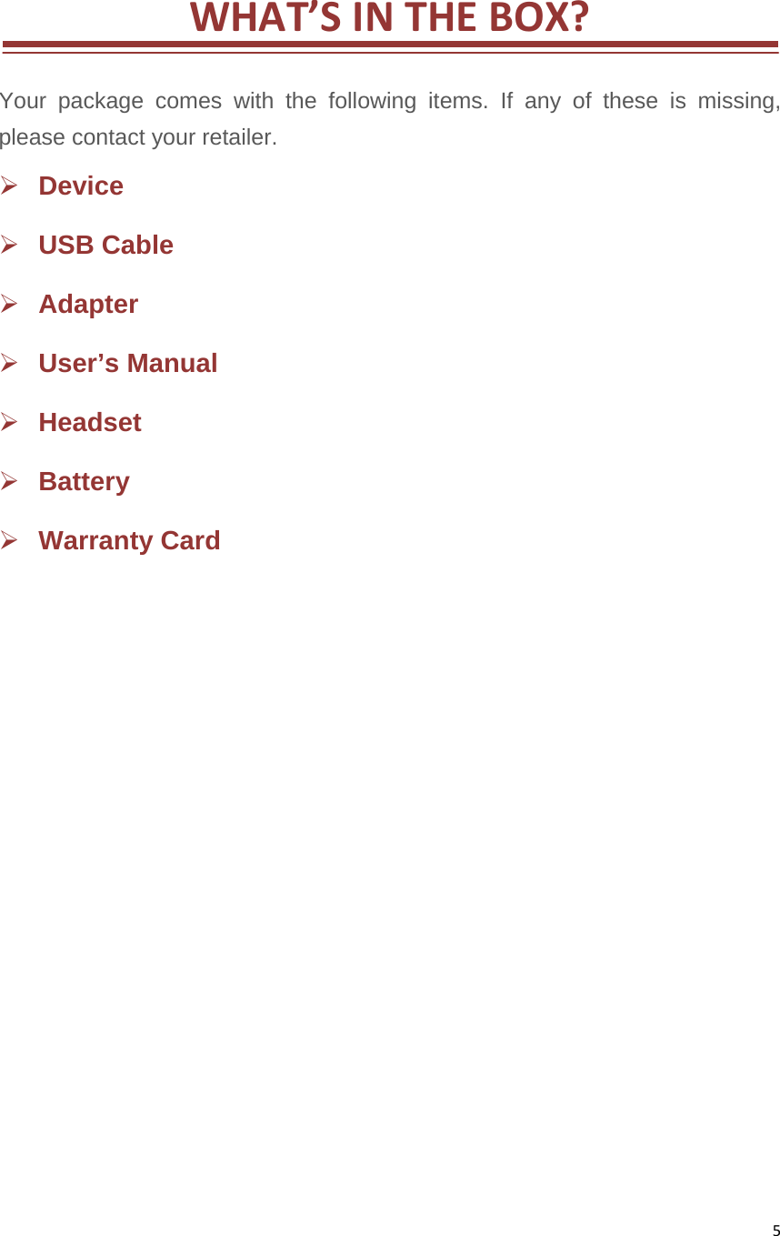 5WHAT’SINTHEBOX? Your package comes with the following items. If any of these is missing, please contact your retailer.    Device  USB Cable    Adapter  User’s Manual    Headset   Battery   Warranty Card                 