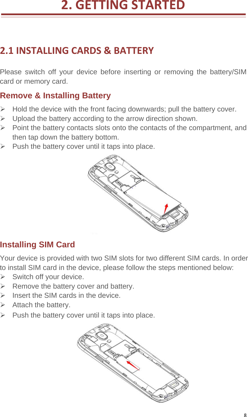 82.GETTINGSTARTED 2.1INSTALLINGCARDS&amp;BATTERYPlease switch off your device before inserting or removing the battery/SIM card or memory card.   Remove &amp; Installing Battery     Hold the device with the front facing downwards; pull the battery cover.     Upload the battery according to the arrow direction shown.     Point the battery contacts slots onto the contacts of the compartment, and then tap down the battery bottom.     Push the battery cover until it taps into place. Installing SIM Card   Your device is provided with two SIM slots for two different SIM cards. In order to install SIM card in the device, please follow the steps mentioned below:     Switch off your device.     Remove the battery cover and battery.     Insert the SIM cards in the device.    Attach the battery.    Push the battery cover until it taps into place.  