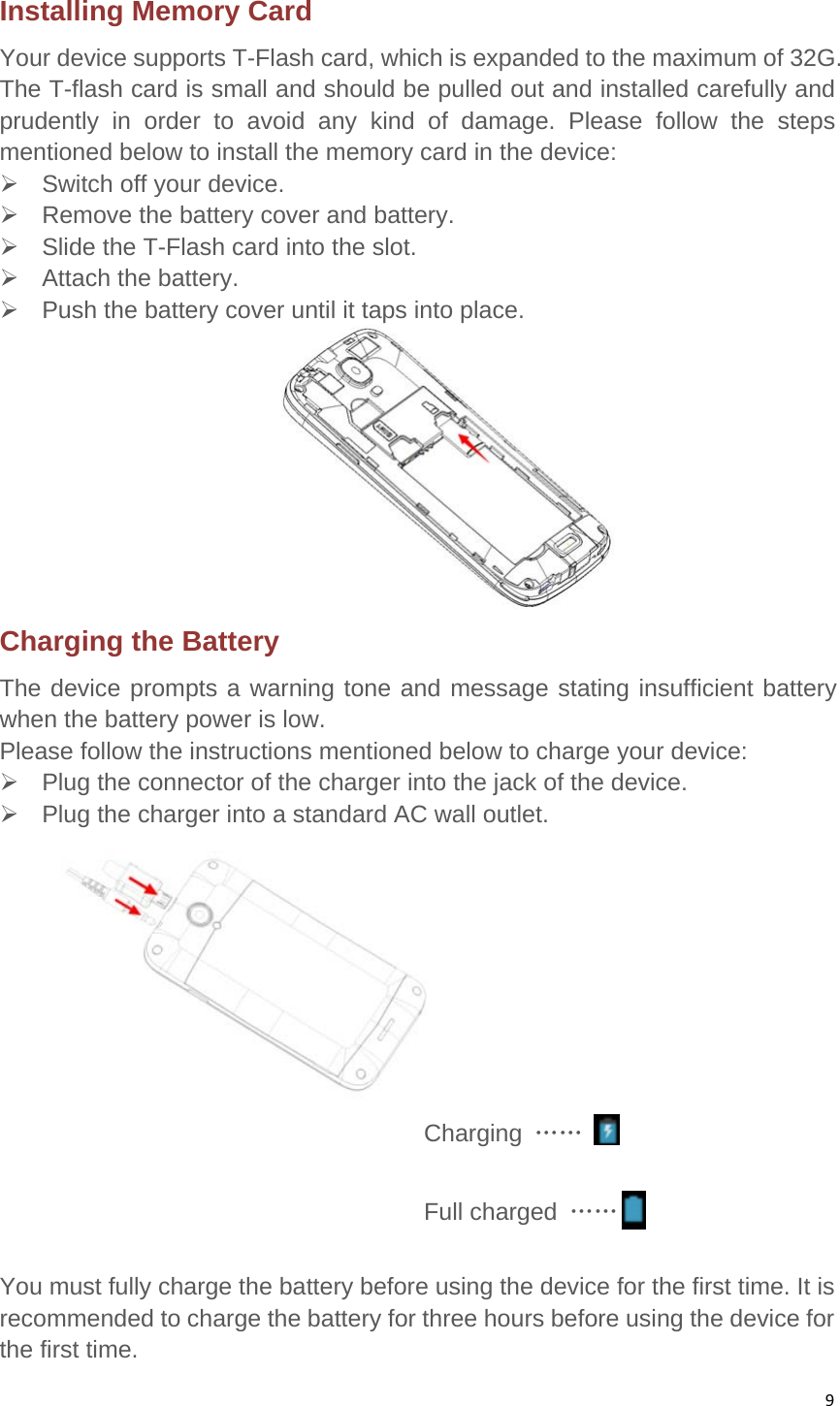 9Installing Memory Card   Your device supports T-Flash card, which is expanded to the maximum of 32G. The T-flash card is small and should be pulled out and installed carefully and prudently in order to avoid any kind of damage. Please follow the steps mentioned below to install the memory card in the device:     Switch off your device.     Remove the battery cover and battery.     Slide the T-Flash card into the slot.      Attach the battery.    Push the battery cover until it taps into place.    Charging the Battery   The device prompts a warning tone and message stating insufficient battery when the battery power is low.   Please follow the instructions mentioned below to charge your device:   Plug the connector of the charger into the jack of the device.     Plug the charger into a standard AC wall outlet.                                     Charging ……                                     Full charged ……                                         You must fully charge the battery before using the device for the first time. It is recommended to charge the battery for three hours before using the device for the first time. 