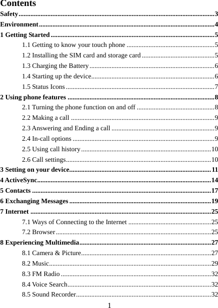   1Contents Safety .................................................................................................................... 3Environment ........................................................................................................ 41 Getting Started ................................................................................................. 51.1 Getting to know your touch phone .................................................... 51.2 Installing the SIM card and storage card ........................................... 51.3 Charging the Battery .......................................................................... 61.4 Starting up the device......................................................................... 61.5 Status Icons ........................................................................................ 72 Using phone features ....................................................................................... 82.1 Turning the phone function on and off .............................................. 82.2 Making a call ..................................................................................... 92.3 Answering and Ending a call ............................................................. 92.4 In-call options .................................................................................... 92.5 Using call history ............................................................................. 102.6 Call settings ...................................................................................... 103 Setting on your device .................................................................................... 114 ActiveSync ....................................................................................................... 145 Contacts .......................................................................................................... 176 Exchanging Messages .................................................................................... 197 Internet ........................................................................................................... 257.1 Ways of Connecting to the Internet ................................................. 257.2 Browser ............................................................................................ 258 Experiencing Multimedia .............................................................................. 278.1 Camera &amp; Picture ............................................................................. 278.2 Music................................................................................................ 298.3 FM Radio ......................................................................................... 328.4 Voice Search ..................................................................................... 328.5 Sound Recorder ................................................................................ 32