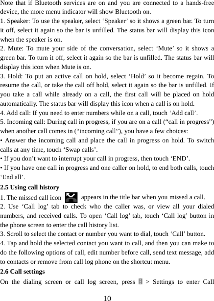   10Note that if Bluetooth services are on and you are connected to a hands-free device, the more menu indicator will show Bluetooth on.   1. Speaker: To use the speaker, select ‘Speaker’ so it shows a green bar. To turn it off, select it again so the bar is unfilled. The status bar will display this icon when the speaker is on.   2. Mute: To mute your side of the conversation, select ‘Mute’ so it shows a green bar. To turn it off, select it again so the bar is unfilled. The status bar will display this icon when Mute is on.   3. Hold: To put an active call on hold, select ‘Hold’ so it become regain. To resume the call, or take the call off hold, select it again so the bar is unfilled. If you take a call while already on a call, the first call will be placed on hold automatically. The status bar will display this icon when a call is on hold.   4. Add call: If you need to enter numbers while on a call, touch ‘Add call’.   5. Incoming call: During call in progress, if you are on a call (“call in progress”) when another call comes in (“incoming call”), you have a few choices:   • Answer the incoming call and place the call in progress on hold. To switch calls at any time, touch ‘Swap calls’. • If you don’t want to interrupt your call in progress, then touch ‘END’.   • If you have one call in progress and one caller on hold, to end both calls, touch ‘End all’. 2.5 Using call history 1. The missed call icon   appears in the title bar when you missed a call.   2. Use ‘Call log’ tab to check who the caller was, or view all your dialed numbers, and received calls. To open ‘Call log’ tab, touch ‘Call log’ button in the phone screen to enter the call history list. 3. Scroll to select the contact or number you want to dial, touch ‘Call’ button. 4. Tap and hold the selected contact you want to call, and then you can make to do the following options of call, edit number before call, send text message, add to contacts or remove from call log phone on the shortcut menu. 2.6 Call settings On the dialing screen or call log screen, press  &gt; Settings to enter Call 