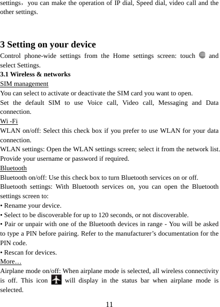   11settings，you can make the operation of IP dial, Speed dial, video call and the other settings.     3 Setting on your device Control phone-wide settings from the Home settings screen: touch    and select Settings.   3.1 Wireless &amp; networks SIM management You can select to activate or deactivate the SIM card you want to open. Set the default SIM to use Voice call, Video call, Messaging and Data connection. Wi -Fi WLAN on/off: Select this check box if you prefer to use WLAN for your data connection.  WLAN settings: Open the WLAN settings screen; select it from the network list. Provide your username or password if required.   Bluetooth Bluetooth on/off: Use this check box to turn Bluetooth services on or off.   Bluetooth settings: With Bluetooth services on, you can open the Bluetooth settings screen to: • Rename your device. • Select to be discoverable for up to 120 seconds, or not discoverable.   • Pair or unpair with one of the Bluetooth devices in range - You will be asked to type a PIN before pairing. Refer to the manufacturer’s documentation for the PIN code.   • Rescan for devices. More… Airplane mode on/off: When airplane mode is selected, all wireless connectivity is off. This icon   will display in the status bar when airplane mode is selected.  