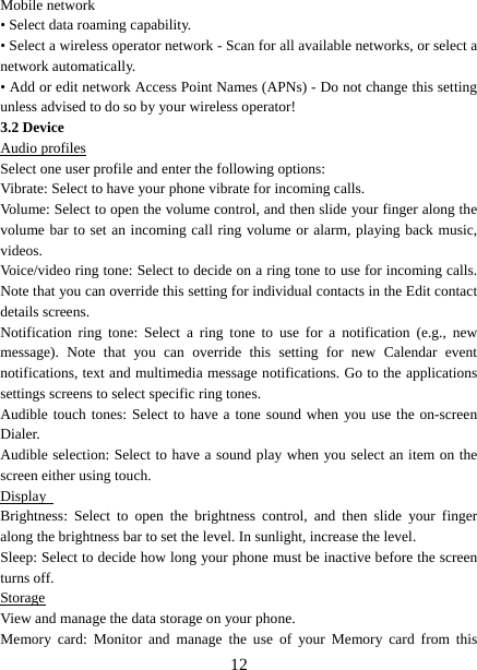   12Mobile network   • Select data roaming capability.   • Select a wireless operator network - Scan for all available networks, or select a network automatically.   • Add or edit network Access Point Names (APNs) - Do not change this setting unless advised to do so by your wireless operator!   3.2 Device Audio profiles Select one user profile and enter the following options: Vibrate: Select to have your phone vibrate for incoming calls.   Volume: Select to open the volume control, and then slide your finger along the volume bar to set an incoming call ring volume or alarm, playing back music, videos.  Voice/video ring tone: Select to decide on a ring tone to use for incoming calls. Note that you can override this setting for individual contacts in the Edit contact details screens.   Notification ring tone: Select a ring tone to use for a notification (e.g., new message). Note that you can override this setting for new Calendar event notifications, text and multimedia message notifications. Go to the applications settings screens to select specific ring tones.   Audible touch tones: Select to have a tone sound when you use the on-screen Dialer.  Audible selection: Select to have a sound play when you select an item on the screen either using touch. Display  Brightness: Select to open the brightness control, and then slide your finger along the brightness bar to set the level. In sunlight, increase the level.   Sleep: Select to decide how long your phone must be inactive before the screen turns off.   Storage View and manage the data storage on your phone. Memory card: Monitor and manage the use of your Memory card from this 