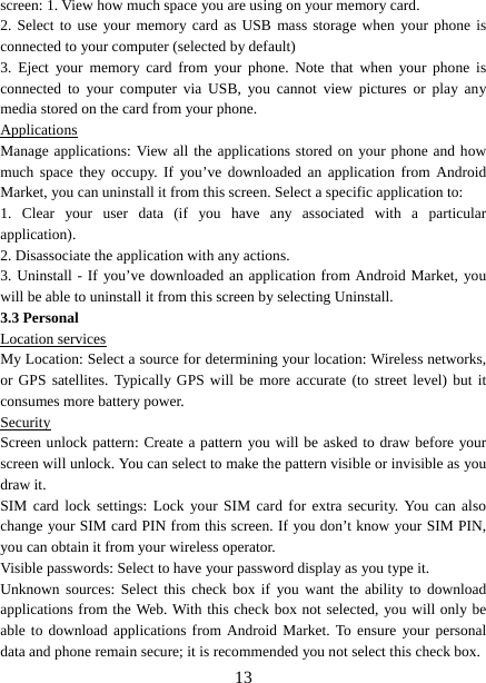   13screen: 1. View how much space you are using on your memory card.   2. Select to use your memory card as USB mass storage when your phone is connected to your computer (selected by default)   3. Eject your memory card from your phone. Note that when your phone is connected to your computer via USB, you cannot view pictures or play any media stored on the card from your phone.   Applications Manage applications: View all the applications stored on your phone and how much space they occupy. If you’ve downloaded an application from Android Market, you can uninstall it from this screen. Select a specific application to:   1. Clear your user data (if you have any associated with a particular application).  2. Disassociate the application with any actions.   3. Uninstall - If you’ve downloaded an application from Android Market, you will be able to uninstall it from this screen by selecting Uninstall.   3.3 Personal Location services My Location: Select a source for determining your location: Wireless networks, or GPS satellites. Typically GPS will be more accurate (to street level) but it consumes more battery power.   Security Screen unlock pattern: Create a pattern you will be asked to draw before your screen will unlock. You can select to make the pattern visible or invisible as you draw it.   SIM card lock settings: Lock your SIM card for extra security. You can also change your SIM card PIN from this screen. If you don’t know your SIM PIN, you can obtain it from your wireless operator.   Visible passwords: Select to have your password display as you type it. Unknown sources: Select this check box if you want the ability to download applications from the Web. With this check box not selected, you will only be able to download applications from Android Market. To ensure your personal data and phone remain secure; it is recommended you not select this check box.   