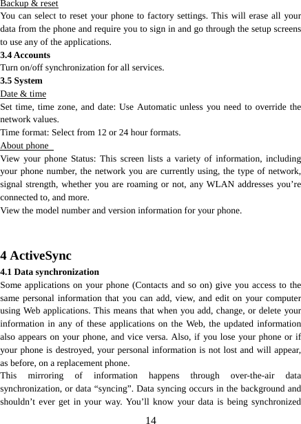   14Backup &amp; reset You can select to reset your phone to factory settings. This will erase all your data from the phone and require you to sign in and go through the setup screens to use any of the applications.   3.4 Accounts    Turn on/off synchronization for all services. 3.5 System Date &amp; time Set time, time zone, and date: Use Automatic unless you need to override the network values.   Time format: Select from 12 or 24 hour formats.   About phone   View your phone Status: This screen lists a variety of information, including your phone number, the network you are currently using, the type of network, signal strength, whether you are roaming or not, any WLAN addresses you’re connected to, and more.   View the model number and version information for your phone.   4 ActiveSync 4.1 Data synchronization   Some applications on your phone (Contacts and so on) give you access to the same personal information that you can add, view, and edit on your computer using Web applications. This means that when you add, change, or delete your information in any of these applications on the Web, the updated information also appears on your phone, and vice versa. Also, if you lose your phone or if your phone is destroyed, your personal information is not lost and will appear, as before, on a replacement phone.   This mirroring of information happens through over-the-air data synchronization, or data “syncing”. Data syncing occurs in the background and shouldn’t ever get in your way. You’ll know your data is being synchronized 