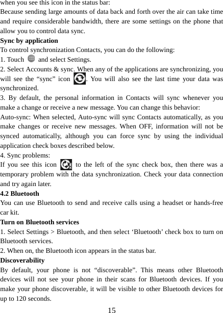   15when you see this icon in the status bar:   Because sending large amounts of data back and forth over the air can take time and require considerable bandwidth, there are some settings on the phone that allow you to control data sync.   Sync by application   To control synchronization Contacts, you can do the following:   1. Touch    and select Settings.   2. Select Accounts &amp; sync. When any of the applications are synchronizing, you will see the “sync” icon  . You will also see the last time your data was synchronized.  3. By default, the personal information in Contacts will sync whenever you make a change or receive a new message. You can change this behavior:   Auto-sync: When selected, Auto-sync will sync Contacts automatically, as you make changes or receive new messages. When OFF, information will not be synced automatically, although you can force sync by using the individual application check boxes described below.   4. Sync problems:   If you see this icon   to the left of the sync check box, then there was a temporary problem with the data synchronization. Check your data connection and try again later.   4.2 Bluetooth   You can use Bluetooth to send and receive calls using a headset or hands-free car kit.   Turn on Bluetooth services   1. Select Settings &gt; Bluetooth, and then select ‘Bluetooth’ check box to turn on Bluetooth services.   2. When on, the Bluetooth icon appears in the status bar. Discoverability  By default, your phone is not “discoverable”. This means other Bluetooth devices will not see your phone in their scans for Bluetooth devices. If you make your phone discoverable, it will be visible to other Bluetooth devices for up to 120 seconds.   