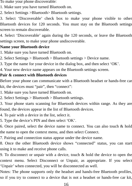   16To make your phone discoverable:   1. Make sure you have turned Bluetooth on. 2. Select Settings &gt;Bluetooth&gt; Bluetooth settings.   3. Select ‘Discoverable’ check box to make your phone visible to other Bluetooth devices for 120 seconds. You must stay on the Bluetooth settings screen to remain discoverable.   4. Select ‘Discoverable’ again during the 120 seconds, or leave the Bluetooth settings screen, to make your phone undiscoverable. Name your Bluetooth device   1. Make sure you have turned Bluetooth on. 2. Select Settings &gt; Bluetooth &gt; Bluetooth settings &gt; Device name.   3. Type the name for your device in the dialog box, and then select ‘OK’.   4. Your new device name appears on the Bluetooth settings screen. Pair &amp; connect with Bluetooth devices   Before your phone can communicate with a Bluetooth headset or hands-free car kit, the devices must “pair”, then “connect”:   1. Make sure you have turned Bluetooth on. 2. Select Settings &gt; Bluetooth &gt; Bluetooth settings.   3. Your phone starts scanning for Bluetooth devices within range. As they are found, the devices appear in the list of Bluetooth devices.   4. To pair with a device in the list, select it.   5. Type the device’s PIN and then select ‘OK’.   6. Once paired, select the device name to connect. You can also touch &amp; hold the name to open the context menu, and then select Connect.   7. Pairing and connection status appear under the device name.   8. Once the other Bluetooth device shows “connected” status, you can start using it to make and receive phone calls.   9. To disconnect or unpair with a device, touch &amp; hold the device to open the context menu. Select Disconnect or Unpair, as appropriate. If you select ‘Unpair’ when connected, you will be disconnected as well.   Notes: The phone supports only the headset and hands-free Bluetooth profiles, so if you try to connect to a device that is not a headset or hands-free car kit, 