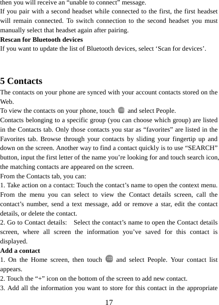   17then you will receive an “unable to connect” message.   If you pair with a second headset while connected to the first, the first headset will remain connected. To switch connection to the second headset you must manually select that headset again after pairing.   Rescan for Bluetooth devices   If you want to update the list of Bluetooth devices, select ‘Scan for devices’.     5 Contacts The contacts on your phone are synced with your account contacts stored on the Web.  To view the contacts on your phone, touch    and select People. Contacts belonging to a specific group (you can choose which group) are listed in the Contacts tab. Only those contacts you star as “favorites” are listed in the Favorites tab. Browse through your contacts by sliding your fingertip up and down on the screen. Another way to find a contact quickly is to use “SEARCH” button, input the first letter of the name you’re looking for and touch search icon, the matching contacts are appeared on the screen. From the Contacts tab, you can:   1. Take action on a contact: Touch the contact’s name to open the context menu. From the menu you can select to view the Contact details screen, call the contact’s number, send a text message, add or remove a star, edit the contact details, or delete the contact.   2. Go to Contact details:    Select the contact’s name to open the Contact details screen, where all screen the information you’ve saved for this contact is displayed.  Add a contact   1. On the Home screen, then touch   and select People. Your contact list appears.  2. Touch the “+” icon on the bottom of the screen to add new contact.   3. Add all the information you want to store for this contact in the appropriate 