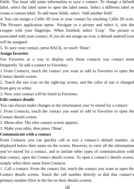   18fields. You must add some information to save a contact. To change a default label, select the label name to open the label menu. Select a different label or create a custom label. To add more fields, select ‘Add another field’.   4. You can assign a Caller ID icon to your contact by touching Caller ID icon. The Pictures application opens. Navigate to a picture and select it, size the cropper with your fingertips. When finished, select ‘Crop’. The picture is associated with your contact. If you do not assign an icon, a default android icon will be assigned.   5. To save your contact, press BACK, or touch ‘Done’. Assign favorites   Use Favorites as a way to display only those contacts you contact most frequently. To add a contact to Favorites:   1 From Contacts, touch the contact you want to add to Favorites to open the Contact details screen.   2. Touch the star icon on the right-top screen, and the color of star is changed from grey to white. 3. Now your contact will be listed in Favorites.   Edit contact details   You can always make changes to the information you’ve stored for a contact:   1 From Contacts, touch the contact you want to add to Favorites to open the Contact details screen.   2. Menu-alter. The alter contact screen appears.   3. Make your edits, then press ‘Done’. Communicate with a contact   From Contacts you can quickly call or text a contact’s default number, as displayed below their name on the screen. However, to view all the information you’ve stored for a contact, and to initiate other types of communication with that contact, open the Contact details screen. To open a contact’s details screen, simply select their name from Contacts.   1. Call a contact: From the contact list, touch the contact you want to open the Contact details screen. Touch the call number directly to dial that contact’s primary number (first in the list on their details screen).   