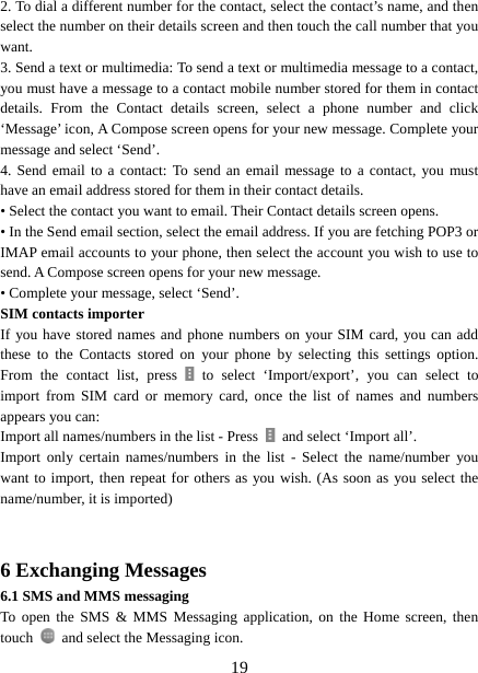   192. To dial a different number for the contact, select the contact’s name, and then select the number on their details screen and then touch the call number that you want. 3. Send a text or multimedia: To send a text or multimedia message to a contact, you must have a message to a contact mobile number stored for them in contact details. From the Contact details screen, select a phone number and click ‘Message’ icon, A Compose screen opens for your new message. Complete your message and select ‘Send’.   4. Send email to a contact: To send an email message to a contact, you must have an email address stored for them in their contact details.   • Select the contact you want to email. Their Contact details screen opens.   • In the Send email section, select the email address. If you are fetching POP3 or IMAP email accounts to your phone, then select the account you wish to use to send. A Compose screen opens for your new message.   • Complete your message, select ‘Send’.   SIM contacts importer If you have stored names and phone numbers on your SIM card, you can add these to the Contacts stored on your phone by selecting this settings option. From the contact list, press   to select ‘Import/export’, you can select to import from SIM card or memory card, once the list of names and numbers appears you can:   Import all names/numbers in the list - Press    and select ‘Import all’.   Import only certain names/numbers in the list - Select the name/number you want to import, then repeat for others as you wish. (As soon as you select the name/number, it is imported)     6 Exchanging Messages 6.1 SMS and MMS messaging   To open the SMS &amp; MMS Messaging application, on the Home screen, then touch    and select the Messaging icon.   