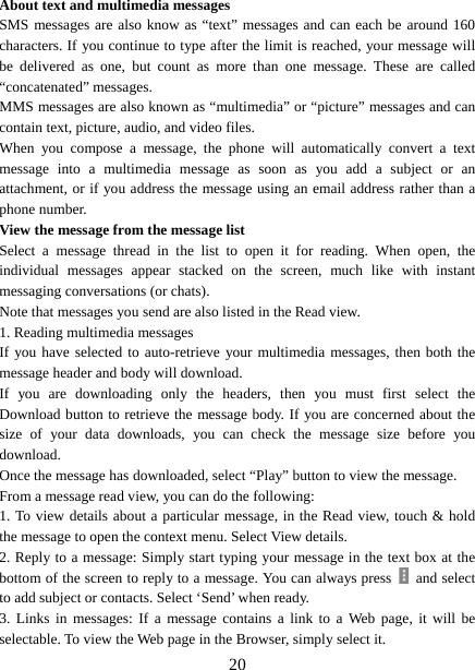   20About text and multimedia messages   SMS messages are also know as “text” messages and can each be around 160 characters. If you continue to type after the limit is reached, your message will be delivered as one, but count as more than one message. These are called “concatenated” messages.   MMS messages are also known as “multimedia” or “picture” messages and can contain text, picture, audio, and video files.   When you compose a message, the phone will automatically convert a text message into a multimedia message as soon as you add a subject or an attachment, or if you address the message using an email address rather than a phone number.   View the message from the message list   Select a message thread in the list to open it for reading. When open, the individual messages appear stacked on the screen, much like with instant messaging conversations (or chats).   Note that messages you send are also listed in the Read view.   1. Reading multimedia messages   If you have selected to auto-retrieve your multimedia messages, then both the message header and body will download. If you are downloading only the headers, then you must first select the Download button to retrieve the message body. If you are concerned about the size of your data downloads, you can check the message size before you download.  Once the message has downloaded, select “Play” button to view the message.   From a message read view, you can do the following:   1. To view details about a particular message, in the Read view, touch &amp; hold the message to open the context menu. Select View details.   2. Reply to a message: Simply start typing your message in the text box at the bottom of the screen to reply to a message. You can always press   and select to add subject or contacts. Select ‘Send’ when ready.   3. Links in messages: If a message contains a link to a Web page, it will be selectable. To view the Web page in the Browser, simply select it.   