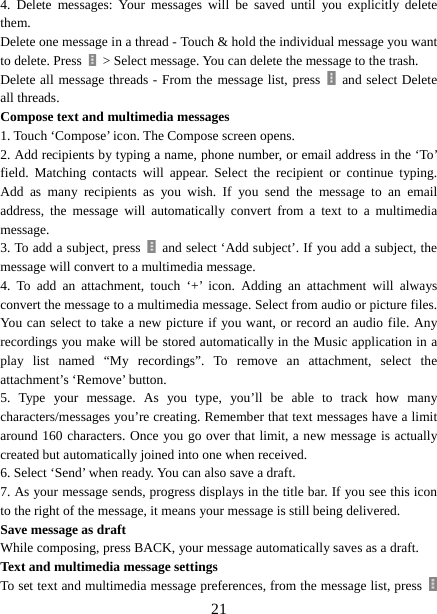   214. Delete messages: Your messages will be saved until you explicitly delete them.  Delete one message in a thread - Touch &amp; hold the individual message you want to delete. Press    &gt; Select message. You can delete the message to the trash.   Delete all message threads - From the message list, press    and select Delete all threads.   Compose text and multimedia messages   1. Touch ‘Compose’ icon. The Compose screen opens.   2. Add recipients by typing a name, phone number, or email address in the ‘To’ field. Matching contacts will appear. Select the recipient or continue typing. Add as many recipients as you wish. If you send the message to an email address, the message will automatically convert from a text to a multimedia message.  3. To add a subject, press    and select ‘Add subject’. If you add a subject, the message will convert to a multimedia message.   4. To add an attachment, touch ‘+’ icon. Adding an attachment will always convert the message to a multimedia message. Select from audio or picture files. You can select to take a new picture if you want, or record an audio file. Any recordings you make will be stored automatically in the Music application in a play list named “My recordings”. To remove an attachment, select the attachment’s ‘Remove’ button.   5. Type your message. As you type, you’ll be able to track how many characters/messages you’re creating. Remember that text messages have a limit around 160 characters. Once you go over that limit, a new message is actually created but automatically joined into one when received.   6. Select ‘Send’ when ready. You can also save a draft.   7. As your message sends, progress displays in the title bar. If you see this icon to the right of the message, it means your message is still being delivered.   Save message as draft While composing, press BACK, your message automatically saves as a draft. Text and multimedia message settings   To set text and multimedia message preferences, from the message list, press   