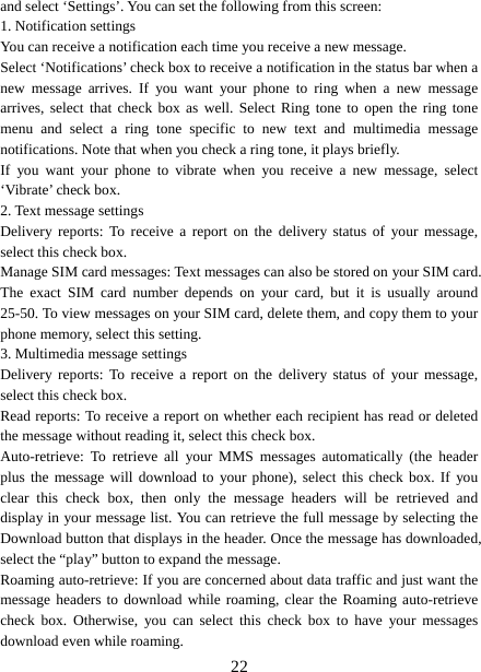   22and select ‘Settings’. You can set the following from this screen:   1. Notification settings   You can receive a notification each time you receive a new message. Select ‘Notifications’ check box to receive a notification in the status bar when a new message arrives. If you want your phone to ring when a new message arrives, select that check box as well. Select Ring tone to open the ring tone menu and select a ring tone specific to new text and multimedia message notifications. Note that when you check a ring tone, it plays briefly.   If you want your phone to vibrate when you receive a new message, select ‘Vibrate’ check box.   2. Text message settings   Delivery reports: To receive a report on the delivery status of your message, select this check box.   Manage SIM card messages: Text messages can also be stored on your SIM card. The exact SIM card number depends on your card, but it is usually around 25-50. To view messages on your SIM card, delete them, and copy them to your phone memory, select this setting.   3. Multimedia message settings   Delivery reports: To receive a report on the delivery status of your message, select this check box.   Read reports: To receive a report on whether each recipient has read or deleted the message without reading it, select this check box. Auto-retrieve: To retrieve all your MMS messages automatically (the header plus the message will download to your phone), select this check box. If you clear this check box, then only the message headers will be retrieved and display in your message list. You can retrieve the full message by selecting the Download button that displays in the header. Once the message has downloaded, select the “play” button to expand the message. Roaming auto-retrieve: If you are concerned about data traffic and just want the message headers to download while roaming, clear the Roaming auto-retrieve check box. Otherwise, you can select this check box to have your messages download even while roaming.   