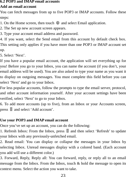   236.2 POP3 and IMAP email accounts   Add an email account   You can fetch messages from up to five POP3 or IMAP accounts. Follow these steps:  1. On the Home screen, then touch    and select Email application. 2. The Set up new account screen appears. 3. Type your account email address and password. 4. If you want, select the Send email from this account by default check box. This setting only applies if you have more than one POP3 or IMAP account set up.  5. Select ‘Next’.   If you have a popular email account, the application will set everything up for you! Before you go to your Inbox, you can name the account (if you don’t, your email address will be used). You are also asked to type your name as you want it to display on outgoing messages. You must complete this field before you can select ‘Next’ and go to your Inbox.   For less popular accounts, follow the prompts to type the email server, protocol, and other account information yourself. After your account settings have been verified, select ‘Next’ to go to your Inbox.   6. To add more accounts (up to five), from an Inbox or your Accounts screen, press    and select ‘Add account’.    Use your POP3 and IMAP email account   Once you’ve set up an account, you can do the following:   1. Refresh Inbox: From the Inbox, press   and then select ‘Refresh’ to update your Inbox with any previously-unfetched email.   2. Read email: You can display or collapse the messages in your Inbox by selecting Inbox. Unread messages display with a colored band. (Each account you add will use a different color.)   3. Forward, Reply, Reply all: You can forward, reply, or reply all to an email message from the Inbox. From the Inbox, touch &amp; hold the message to open its context menu. Select the action you want to take.   