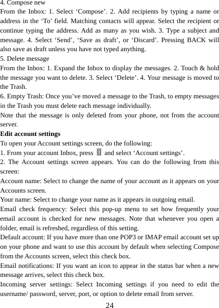   244. Compose new From the Inbox: 1. Select ‘Compose’. 2. Add recipients by typing a name or address in the ‘To’ field. Matching contacts will appear. Select the recipient or continue typing the address. Add as many as you wish. 3. Type a subject and message. 4. Select ‘Send’, ‘Save as draft’, or ‘Discard’. Pressing BACK will also save as draft unless you have not typed anything.   5. Delete message From the Inbox: 1. Expand the Inbox to display the messages. 2. Touch &amp; hold the message you want to delete. 3. Select ‘Delete’. 4. Your message is moved to the Trash.   6. Empty Trash: Once you’ve moved a message to the Trash, to empty messages in the Trash you must delete each message individually.   Note that the message is only deleted from your phone, not from the account server.  Edit account settings   To open your Account settings screen, do the following:   1. From your account Inbox, press    and select ‘Account settings’.   2. The Account settings screen appears. You can do the following from this screen:  Account name: Select to change the name of your account as it appears on your Accounts screen.   Your name: Select to change your name as it appears in outgoing email.   Email check frequency: Select this pop-up menu to set how frequently your email account is checked for new messages. Note that whenever you open a folder, email is refreshed, regardless of this setting.   Default account: If you have more than one POP3 or IMAP email account set up on your phone and want to use this account by default when selecting Compose from the Accounts screen, select this check box.   Email notifications: If you want an icon to appear in the status bar when a new message arrives, select this check box.   Incoming server settings: Select Incoming settings if you need to edit the username/ password, server, port, or option to delete email from server.   