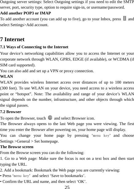   25Outgoing server settings: Select Outgoing settings if you need to edit the SMTP server, port, security type, option to require sign-in, or username/password.   Add another POP3 or IMAP   To add another account (you can add up to five), go to your Inbox, press   and select Settings&gt;Add account.    7 Internet   7.1 Ways of Connecting to the Internet   Your device’s networking capabilities allow you to access the Internet or your corporate network through WLAN, GPRS, EDGE (if available), or WCDMA (if SIM card supported).     You can also add and set up a VPN or proxy connection. WLAN WLAN provides wireless Internet access over distances of up to 100 meters (300 feet). To use WLAN on your device, you need access to a wireless access point or “hotspot”. Note: The availability and range of your device’s WLAN signal depends on the number, infrastructure, and other objects through which the signal passes. 7.2 Browser To open the Browser, touch    and select Browser icon.   The Browser always opens to the last Web page you were viewing. The first time you enter the Browser after powering on, your home page will display.   You can change your home page by pressing ‘menu  key’ and choose Settings &gt;General &gt; Set homepage.   The Browse screen   From the Browse screen you can do the following:   1. Go to a Web page: Make sure the focus is not on a text box and then start typing the URL.   2. Add a bookmark: Bookmark the Web page you are currently viewing:   • Press ‘menu key’ and select ‘Save to bookmarks’.   • Confirm the URL and name, and then select ‘OK’. 