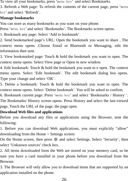   26To view all your bookmarks, press ‘menu key’ and select Bookmarks.   3. Refresh a Web page: To refresh the contents of the current page, press ‘menu key’ and select ‘Refresh’. Manage bookmarks   You can store as many bookmarks as you want on your phone.   Press ‘menu key’ and select ‘Bookmarks’. The Bookmarks screen opens. 1. Bookmark any page: Select ‘Add to bookmark’.   2. Send bookmarked page’s URL: Open the bookmark you want to share , The context menu opens .Choose Email or Bluetooth or Messaging, edit the information then sent.     3. View bookmarked page: Touch &amp; hold the bookmark you want to open. The context menu opens. Select View page or Open in new window. 4. Edit bookmark: Touch &amp; hold the bookmark you want to e open. The context menu opens. Select ‘Edit bookmark’. The edit bookmark dialog box opens. Type your change and select ‘OK’.   5. Delete a bookmark: Touch &amp; hold the bookmark you want to open. The context menu opens. Select ‘Delete bookmark’. You will be asked to confirm. 6. Bookmark current page: Press ‘menu key’ and select ‘Bookmarks / History ’. The Bookmarks/ History screen opens. Press History and select the last-viewed page, Touch the URL of the page, the page open.   Download Web files and applications   Before you download any files or applications using the Browser, note the following:  1. Before you can download Web applications, you must explicitly “allow” downloading from the Home &gt; Settings screen:   On the Home screen, then press    and select Settings. Select ‘Security’, then select ‘Unknown sources’ check box.   2. All items downloaded form the Web are stored on your memory card, so be sure you have a card installed in your phone before you download from the Browser.  3. The Browser will only allow you to download items that are supported by an application installed on the phone.   