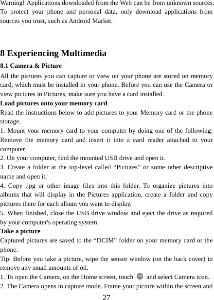   27Warning! Applications downloaded from the Web can be from unknown sources. To protect your phone and personal data, only download applications from sources you trust, such as Android Market.     8 Experiencing Multimedia 8.1 Camera &amp; Picture All the pictures you can capture or view on your phone are stored on memory card, which must be installed in your phone. Before you can use the Camera or view pictures in Pictures, make sure you have a card installed.   Load pictures onto your memory card   Read the instructions below to add pictures to your Memory card or the phone storage.  1. Mount your memory card to your computer by doing one of the following: Remove the memory card and insert it into a card reader attached to your computer. 2. On your computer, find the mounted USB drive and open it. 3. Create a folder at the top-level called “Pictures” or some other descriptive name and open it. 4. Copy .jpg or other image files into this folder. To organize pictures into albums that will display in the Pictures application, create a folder and copy pictures there for each album you want to display.   5. When finished, close the USB drive window and eject the drive as required by your computer&apos;s operating system.   Take a picture   Captured pictures are saved to the “DCIM” folder on your memory card or the phone.  Tip: Before you take a picture, wipe the sensor window (on the back cover) to remove any small amounts of oil.   1. To open the Camera, on the Home screen, touch   and select Camera icon.   2. The Camera opens in capture mode. Frame your picture within the screen and 