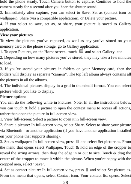   28hold the phone steady. Touch Camera button to capture. Continue to hold the camera steady for a second after you hear the shutter sound.   3. Immediately after capture, you can select to Save, Set as (contact icon or wallpaper), Share (via a compatible application), or Delete your picture.   4. If you select to save, set as, or share, your picture is saved to Gallery application.  View your pictures   To view the pictures you’ve captured, as well as any you’ve stored on your memory card or the phone storage, go to Gallery application:   1. To open Pictures, on the Home screen, touch   and select Gallery icon.   2. Depending on how many pictures you’ve stored, they may take a few minutes to load.   3. If you’ve stored your pictures in folders on your Memory card, then the folders will display as separate “camera”. The top left album always contains all the pictures in all the albums.   4. The individual pictures display in a grid in thumbnail format. You can select picture which you like to display. Picture options   You can do the following while in Pictures. Note: In all the instructions below, you can touch &amp; hold a picture to open the context menu to access all actions, rather than open the picture in full-screen view. 1. View full-screen: Select a picture to open it in full-screen view.   2. Share a picture: In full-screen view, select Share. Select to share your picture via Bluetooth , or another application (if you have another application installed on your phone that supports sharing).   3. Set as wallpaper: In full-screen view, press    and select Set picture as. From the menu that opens select Wallpaper. Touch &amp; hold an edge of the cropper to reveal the sizing arrows, then drag the edge in or out to size. Touch &amp; drag the center of the cropper to move it within the picture. When you’re happy with the cropped area, select ‘Save’.   4. Set as contact picture: In full-screen view, press    and select Set picture as. From the menu that opens, select Contact icon. Your contact list opens. Select 