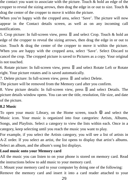   29the contact you want to associate with the picture. Touch &amp; hold an edge of the cropper to reveal the sizing arrows, then drag the edge in or out to size. Touch &amp; drag the center of the cropper to move it within the picture.   When you’re happy with the cropped area, select ‘Save’. The picture will now appear in the Contact details screen, as well as on any incoming call notifications.  5. Crop picture: In full-screen view, press    and select Crop. Touch &amp; hold an edge of the cropper to reveal the sizing arrows, then drag the edge in or out to size. Touch &amp; drag the center of the cropper to move it within the picture.  When you are happy with the cropped area, select ‘Save’. Select Discard to cancel the crop. The cropped picture is saved to Pictures as a copy. Your original is not touched.   6. Rotate picture: In full-screen view, press    and select Rotate Left or Rotate right. Your picture rotates and is saved automatically.   7. Delete picture: In full-screen view, press    and select Delete.     The picture will be removed from the Memory card after you confirm.   8. View picture details: In full-screen view, press   and select Details. The picture details window opens. You can see the title, resolution, file size, and date of the picture.   8.2 Music To open your music Library, on the Home screen, touch   and select the Music icon. Your music is organized into four categories: Artists, Albums, Songs, and Playlists. Select a category to view the lists within each. Once in a category, keep selecting until you reach the music you want to play.   For example, if you select the Artists category, you will see a list of artists in A-Z order. If you select an artist, the list opens to display that artist’s albums. Select an album, and the album’s song list displays.   Load music onto your Memory card All the music you can listen to on your phone is stored on memory card. Read the instructions below to add music to your memory card.   1. Mount your memory card to your computer by doing one of the following:   Remove the memory card and insert it into a card reader attached to your 
