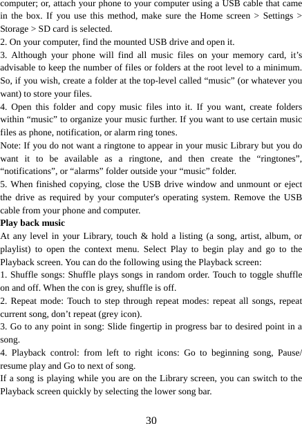   30computer; or, attach your phone to your computer using a USB cable that came in the box. If you use this method, make sure the Home screen &gt; Settings &gt; Storage &gt; SD card is selected.   2. On your computer, find the mounted USB drive and open it.   3. Although your phone will find all music files on your memory card, it’s advisable to keep the number of files or folders at the root level to a minimum. So, if you wish, create a folder at the top-level called “music” (or whatever you want) to store your files.   4. Open this folder and copy music files into it. If you want, create folders within “music” to organize your music further. If you want to use certain music files as phone, notification, or alarm ring tones. Note: If you do not want a ringtone to appear in your music Library but you do want it to be available as a ringtone, and then create the “ringtones”, “notifications”, or “alarms” folder outside your “music” folder.   5. When finished copying, close the USB drive window and unmount or eject the drive as required by your computer&apos;s operating system. Remove the USB cable from your phone and computer.   Play back music   At any level in your Library, touch &amp; hold a listing (a song, artist, album, or playlist) to open the context menu. Select Play to begin play and go to the Playback screen. You can do the following using the Playback screen:   1. Shuffle songs: Shuffle plays songs in random order. Touch to toggle shuffle on and off. When the con is grey, shuffle is off.   2. Repeat mode: Touch to step through repeat modes: repeat all songs, repeat current song, don’t repeat (grey icon). 3. Go to any point in song: Slide fingertip in progress bar to desired point in a song. 4. Playback control: from left to right icons: Go to beginning song, Pause/ resume play and Go to next of song. If a song is playing while you are on the Library screen, you can switch to the Playback screen quickly by selecting the lower song bar.    