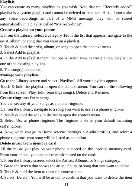   31Playlists  You can create as many playlists as you wish. Note that the “Recently added” playlist is a system playlist and cannot be deleted or renamed. Also, if you make any voice recordings as part of a MMS message, they will be stored automatically in a playlist called “My recordings”.   Create a playlist on your phone 1. From the Library, select a category. From the list that appears, navigate to the artist, album, or song that you want on a playlist.   2. Touch &amp; hold the artist, album, or song to open the context menu.   3. Select Add to playlist.   4. In the Add to playlist menu that opens, select New to create a new playlist, or one of the existing playlists.   5. The song(s) are added.     Manage your playlists   Go to the Library screen and select ‘Playlists’. All your playlists appear.   Touch &amp; hold the playlist to open the context menu. You can do the following from this screen: Play, Edit (rearrange songs), Delete and Rename. Create ringtones from songs   You can set any of your songs as a phone ringtone:   1. From the Library, navigate to a song you want to use as a phone ringtone.   2. Touch &amp; hold the song in the list to open the context menu.   3. Select Use as phone ringtone. The ringtone is set as your default incoming call ringtone.   4. Now, when you go to Home screen&gt; Settings &gt; Audio profiles, and select a phone ringtone, your song will be listed as an option. Delete music from memory card   All the music you play on your phone is stored on the inserted memory card. From your phone, you can delete music stored on the card:   1. From the Library screen, select the Artists, Albums, or Songs category.   2. Go to the screen that shows the artist, album, or song that you want to delete.   3. Touch &amp; hold the item to open the context menu.   4. Select ‘Delete’. You will be asked to confirm that you want to delete the item 