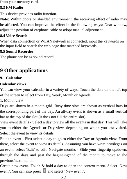   32from your memory card. 8.3 FM Radio This device provides radio function.   Note: Within doors or shielded environment, the receiving effect of radio may be affected. You can improve the effect in the following ways: Near window, adjust the position of earphone cable or adopt manual adjustment.   8.4 Voice Search When data connection or WLAN network is connected, input the keywords on the input field to search the web page that matched keywords. 8.5 Sound Recorder The phone can be as sound record.  9 Other applications 9.1 Calendar Calendar views   You can view your calendar in a variety of ways. Touch the date on the left-top of the screen to select from Day, Week, Month or Agenda.   1. Month view   Days are shown in a month grid. Busy time slots are shown as vertical bars in the corresponding part of the day. An all-day event is shown as a small vertical bar at the top of the slot (it does not fill the entire slot).   View event details - Select a day to view all the events in that day. This will take you to either the Agenda or Day view, depending on which you last visited. Select the event to view its details.   Edit an event - First select a day to go to either the Day or Agenda view. From there, select the event to view its details. Assuming you have write privileges on an event, select ‘Edit’ to edit. Navigate months - Slide your fingertip up/down, through the days and past the beginning/end of the month to move to the previous/next month.   Create new event- Touch &amp; hold a day to open the context menu. Select ‘New event’. You can also press    and select ‘New event’.   