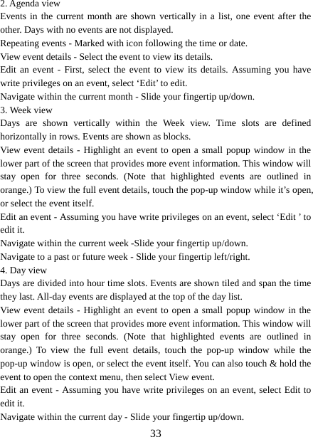   332. Agenda view   Events in the current month are shown vertically in a list, one event after the other. Days with no events are not displayed.   Repeating events - Marked with icon following the time or date.   View event details - Select the event to view its details.   Edit an event - First, select the event to view its details. Assuming you have write privileges on an event, select ‘Edit’ to edit.   Navigate within the current month - Slide your fingertip up/down.   3. Week view Days are shown vertically within the Week view. Time slots are defined horizontally in rows. Events are shown as blocks.   View event details - Highlight an event to open a small popup window in the lower part of the screen that provides more event information. This window will stay open for three seconds. (Note that highlighted events are outlined in orange.) To view the full event details, touch the pop-up window while it’s open, or select the event itself.   Edit an event - Assuming you have write privileges on an event, select ‘Edit ’ to edit it.   Navigate within the current week -Slide your fingertip up/down.   Navigate to a past or future week - Slide your fingertip left/right.   4. Day view   Days are divided into hour time slots. Events are shown tiled and span the time they last. All-day events are displayed at the top of the day list.   View event details - Highlight an event to open a small popup window in the lower part of the screen that provides more event information. This window will stay open for three seconds. (Note that highlighted events are outlined in orange.) To view the full event details, touch the pop-up window while the pop-up window is open, or select the event itself. You can also touch &amp; hold the event to open the context menu, then select View event.   Edit an event - Assuming you have write privileges on an event, select Edit to edit it.   Navigate within the current day - Slide your fingertip up/down.   