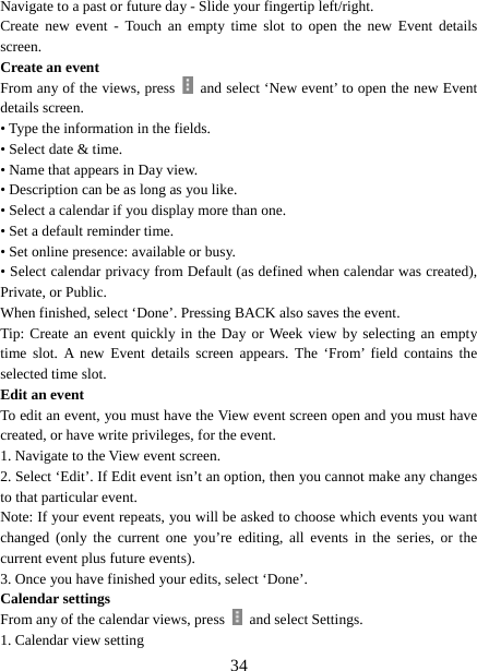   34Navigate to a past or future day - Slide your fingertip left/right.   Create new event - Touch an empty time slot to open the new Event details screen.  Create an event   From any of the views, press    and select ‘New event’ to open the new Event details screen.   • Type the information in the fields.   • Select date &amp; time.   • Name that appears in Day view.   • Description can be as long as you like. • Select a calendar if you display more than one.   • Set a default reminder time.   • Set online presence: available or busy.   • Select calendar privacy from Default (as defined when calendar was created), Private, or Public.   When finished, select ‘Done’. Pressing BACK also saves the event.   Tip: Create an event quickly in the Day or Week view by selecting an empty time slot. A new Event details screen appears. The ‘From’ field contains the selected time slot.   Edit an event   To edit an event, you must have the View event screen open and you must have created, or have write privileges, for the event.   1. Navigate to the View event screen. 2. Select ‘Edit’. If Edit event isn’t an option, then you cannot make any changes to that particular event.   Note: If your event repeats, you will be asked to choose which events you want changed (only the current one you’re editing, all events in the series, or the current event plus future events).   3. Once you have finished your edits, select ‘Done’.   Calendar settings   From any of the calendar views, press    and select Settings.   1. Calendar view setting   