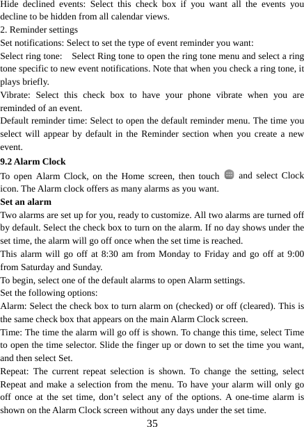   35Hide declined events: Select this check box if you want all the events you decline to be hidden from all calendar views.   2. Reminder settings   Set notifications: Select to set the type of event reminder you want:   Select ring tone:    Select Ring tone to open the ring tone menu and select a ring tone specific to new event notifications. Note that when you check a ring tone, it plays briefly.   Vibrate: Select this check box to have your phone vibrate when you are reminded of an event.   Default reminder time: Select to open the default reminder menu. The time you select will appear by default in the Reminder section when you create a new event.  9.2 Alarm Clock To open Alarm Clock, on the Home screen, then touch   and select Clock icon. The Alarm clock offers as many alarms as you want.   Set an alarm   Two alarms are set up for you, ready to customize. All two alarms are turned off by default. Select the check box to turn on the alarm. If no day shows under the set time, the alarm will go off once when the set time is reached. This alarm will go off at 8:30 am from Monday to Friday and go off at 9:00 from Saturday and Sunday. To begin, select one of the default alarms to open Alarm settings.   Set the following options:   Alarm: Select the check box to turn alarm on (checked) or off (cleared). This is the same check box that appears on the main Alarm Clock screen. Time: The time the alarm will go off is shown. To change this time, select Time to open the time selector. Slide the finger up or down to set the time you want, and then select Set.   Repeat: The current repeat selection is shown. To change the setting, select Repeat and make a selection from the menu. To have your alarm will only go off once at the set time, don’t select any of the options. A one-time alarm is shown on the Alarm Clock screen without any days under the set time. 