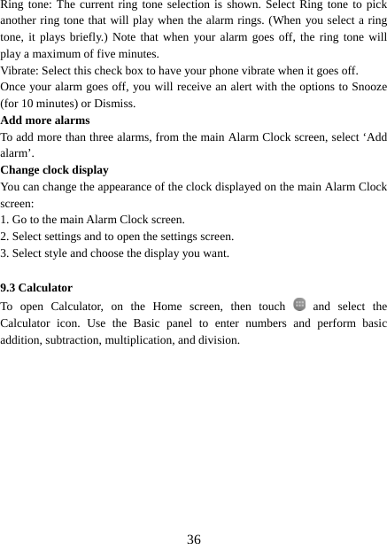   36Ring tone: The current ring tone selection is shown. Select Ring tone to pick another ring tone that will play when the alarm rings. (When you select a ring tone, it plays briefly.) Note that when your alarm goes off, the ring tone will play a maximum of five minutes.   Vibrate: Select this check box to have your phone vibrate when it goes off. Once your alarm goes off, you will receive an alert with the options to Snooze (for 10 minutes) or Dismiss.   Add more alarms   To add more than three alarms, from the main Alarm Clock screen, select ‘Add alarm’.  Change clock display   You can change the appearance of the clock displayed on the main Alarm Clock screen: 1. Go to the main Alarm Clock screen. 2. Select settings and to open the settings screen. 3. Select style and choose the display you want.  9.3 Calculator To open Calculator, on the Home screen, then touch   and select the Calculator icon. Use the Basic panel to enter numbers and perform basic addition, subtraction, multiplication, and division.              