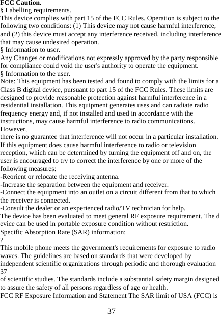   37FCC Caution. § Labelling requirements. This device complies with part 15 of the FCC Rules. Operation is subject to the following two conditions: (1) This device may not cause harmful interference, and (2) this device must accept any interference received, including interference that may cause undesired operation. § Information to user. Any Changes or modifications not expressly approved by the party responsible for compliance could void the user&apos;s authority to operate the equipment. § Information to the user. Note: This equipment has been tested and found to comply with the limits for a Class B digital device, pursuant to part 15 of the FCC Rules. These limits are designed to provide reasonable protection against harmful interference in a residential installation. This equipment generates uses and can radiate radio frequency energy and, if not installed and used in accordance with the instructions, may cause harmful interference to radio communications. However, there is no guarantee that interference will not occur in a particular installation. If this equipment does cause harmful interference to radio or television reception, which can be determined by turning the equipment off and on, the user is encouraged to try to correct the interference by one or more of the following measures: -Reorient or relocate the receiving antenna. -Increase the separation between the equipment and receiver. -Connect the equipment into an outlet on a circuit different from that to which the receiver is connected. -Consult the dealer or an experienced radio/TV technician for help. The device has been evaluated to meet general RF exposure requirement. The d evice can be used in portable exposure condition without restriction. Specific Absorption Rate (SAR) information: ? This mobile phone meets the government&apos;s requirements for exposure to radio waves. The guidelines are based on standards that were developed by independent scientific organizations through periodic and thorough evaluation 37 of scientific studies. The standards include a substantial safety margin designed to assure the safety of all persons regardless of age or health. FCC RF Exposure Information and Statement The SAR limit of USA (FCC) is 