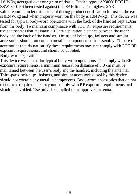   381.6 W/kg averaged over one gram of tissue. Device types: AX800( FCC ID: ZSW-30-010) been tested against this SAR limit. The highest SAR value reported under this standard during product certification for use at the ear is 0.24W/kg and when properly worn on the body is 1.04W/kg . This device was tested for typical body-worn operations with the back of the handset kept 1.0cm from the body. To maintain compliance with FCC RF exposure requirements, use accessories that maintain a 1.0cm separation distance between the user&apos;s body and the back of the handset. The use of belt clips, holsters and similar accessories should not contain metallic components in its assembly. The use of accessories that do not satisfy these requirements may not comply with FCC RF exposure requirements, and should be avoided. Body-worn Operation This device was tested for typical body-worn operations. To comply with RF exposure requirements, a minimum separation distance of 1.0 cm must be maintained between the user’s body and the handset, including the antenna. Third-party belt-clips, holsters, and similar accessories used by this device should not contain any metallic components. Body-worn accessories that do not meet these requirements may not comply with RF exposure requirements and should be avoided. Use only the supplied or an approved antenna. 