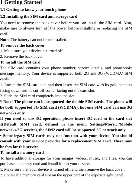  51 Getting Started 1.1 Getting to know your touch phone 1.2 Installing the SIM card and storage card You need to remove the back cover before you can install the SIM card. Also, make sure to always turn off the power before installing or replacing the SIM card. Note: The battery can not be uninstalled. To remove the back cover   1. Make sure your device is turned off. 2. Remove the back cover.   To install the SIM card  The SIM card contains your phone number, service details, and phonebook/ message memory. Your device is supported both 2G and 3G (WCDMA) SIM cards.  1. Locate the SIM card slot, and then insert the SIM card with its gold contacts facing down and its cut-off corner facing out the card slot.   2. Slide the SIM card completely into the slot. * Note: The phone can be supported the double SIM cards. The phone will be both supported 3G SIM card (WCDMA), but one SIM card can use 3G networks only. If you need to use 3G operation, please insert 3G card in the card slot 1(Default SIM1 card, defined in the menu Settings/More…/Mobile networks/3G service), the SIM2 card will be supported 2G network only. • Some legacy SIM cards may not function with your device. You should consult with your service provider for a replacement SIM card. There may be fees for this service.     To install a memory card To have additional storage for your images, videos, music, and files, you can purchase a memory card and install it into your device. 1. Make sure that your device is turned off, and then remove the back cover. 2. Locate the memory card slot on the upper part of the exposed right panel. 